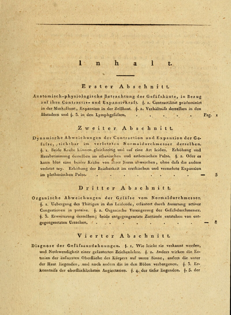 Erst e r Abschnitt. .Anatomisch-physiologische Betrachtung der Gefäfshäute, in Bezug auf ihre Contiactiv- und Expansivkraft. §. i. Contractilität prädominirt in der Muskaihaut, Expansion in der Zellhaut. §. 2. Verhältnifs derselben in den Blutadern und $. 3. in den Lymphgefäfsen. . . . . , Pag. Zweiter Ab s c h n i t t. Dynamische Abweichungen der Contraction und Expansion der G e- fäfse, /sichtbar im verletzten Normal durch messer derselben. §. i. Beide Kräfte können.gleichzeitig und auf eine Art leiden. Erhöhung und Herabstimmune derselben im sthenischen uud asthenischen Pulse, i. 2. Oder es 4 ; kann blos eine beider Kräfte von ihrer Norm abweichen , ohne dafs die andere verletzt sey. Erhöhung der Reizbarkeit im erethischen und veimehrte Expansion im plethorischen Pulse. . . . . . . , . - Dritter Abschnitt. Organische Abweichungen der Gefäfse vom Norrrialdurchmes ser. 6. i. Uebergang des Thätigen in das Leideride, erläutert durch Ausartung activer Congestionen in passive. §. 2. Organische Verengerung der Gefäfsdurchmesser. §. 3. Erweiterung desselben; beide entgegengesetzte Zustände entstehen von ent- gegengesetzten Ursachen, ........ Vierter Abschnitt. Diagnose der Gefäfsaus dehn ungen. $. i. Wie leicht sie verkannt werden, und Nothwendigkeit einer geläuterten Zeichenlehre. $. 2. Anders wirken die Ek- tasien der äufsersten Oberfläche des Körpers auf unsre Sinne, anders die unter der Haut liegenden, und noch anders die in den Holen verborgenen. $. 3. Er- kenntnifs der oberflächlichsten Angifictasien. $. 4. der tiefer liegenden. §. 5. der