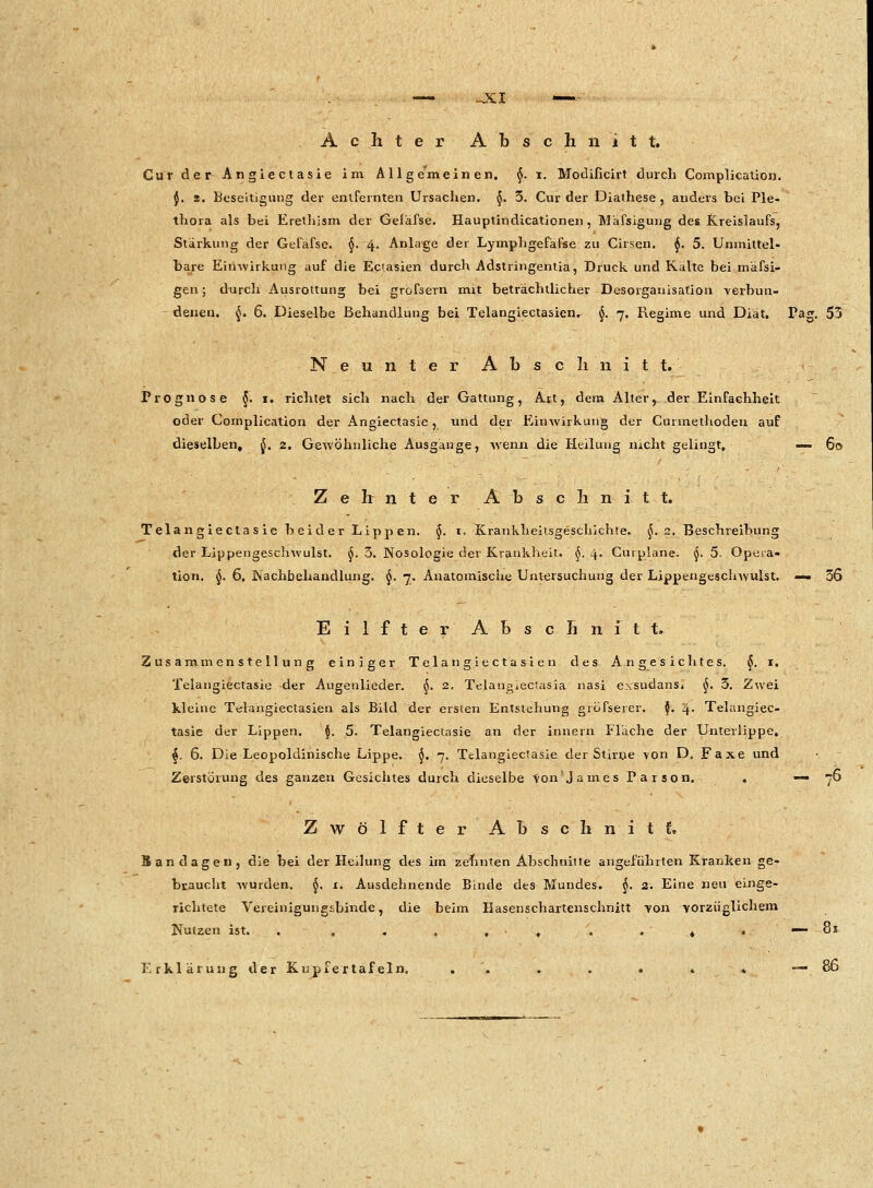 Cur der Angiectasie im Allgemeinen. §. i. Modificirt durch Complication. {. 2. Beseitigung der entfernten Ursachen. §. 3. Cur der Diathese, anders bei Ple- thora als bei firethism der Geiäfse. Hauptindicationen, Mäfsigung des Kreislaufs, Stärkung der Gefafse. §. 4. Anlage der Lymphgefafse zu Cirsen. $. 5. Unmittel- bare Einwirkung auf die Eciasien durch Adstringentia, Druck und Kälte bei mäfsi- gen; durch Ausrottung bei grofsern mit beträchtlicher Desorganisation verbun- denen. $. 6. Dieselbe Behandlung bei Telangiectasien^ §. 7. Regime und Diät. Tag. 55 Neunter Abschnitt. Prognose §. 1. richtet sich nach der Gattung, Art, dem Alter y der Einfachheit oder Complication der Angiectasie, und der Einwirkung der Curmethoden auf dieselben, §. 2. Gewöhnliche Ausgänge, wenn die Heilung nicht gelingt, — 60 Zehnter Abschnitt. Telan giecta s ie beider Lippen. §. 1. Krankheitsgeschichte. §..2, Beschreibung der Lippengeschwulst. $. 3. Nosologie der Krankheit. $. 4. Curplane. $. 5- Opera- tion. §. 6, Nachbehandlung. §. 7. Anatomische Untersuchung der Lippengeschwulst. — 36 Eilfter Abschnitt» Zusammenstellung einiger Tela n giecta sie n des Angesichtes. §. 1. Telangiectasie der Augenlieder. §. 2. Telangiectasia nasi e.\sudansj §. 3. Zwei kleine Telangiectasien als Bild der ersten Entstehung gröfserer. $. 4. Telangiec- tasie der Lippen. $. 5. Telangiectasie an der Innern Fläche der Unterlippe. j. 6. Die Leopoldinische Lippe. $. 7. Telangiectasie der Stirne von D, Faxe und Zerstörung des ganzen Gesichtes durch dieselbe von'James Parson. . — 76 Zwölfter Abschnitt. Sandagen, die bei der Heilung des im zehnten Abschnitte angeführten Kranken ge- braucht wurden, §. 1. Ausdehnende Binde des Mundes. §. 2. Eine neu einge- richtete Vereinigungsbinde, die beim Hasenschartenschnitt von vorzüglichem Nutzen ist. . . . . , , . . 4 . — 81 Erklärung der Kupfertafein, . '. . . . » —■*. 8°