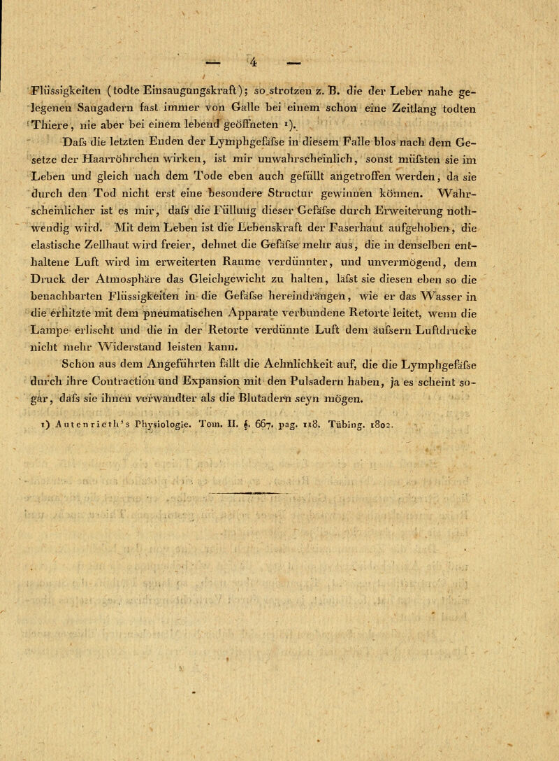 Flüssigkeiten (todte Einsaugungskraft); so„strotzen z. B. die der Leber nahe ge- legenen Saugadern fast immer von Galle bei einem schon eine Zeitlang todten rThiere, nie aber bei einem lebend geöffneten T). Dafs die letzten Enden der Lymphgefäfse in diesem Falle blos nach dem Ge- setze der Haarröhrchen wirken, ist mir unwahrscheinlich, sonst müfsten sie im Leben und gleich nach dem Tode eben auch gefüllt angetroffen werden, da sie durch den Tod nicht erst eine besondere Structur gewinnen können. Wahr- scheinlicher ist es mir, dafs die Füllung dieser Gefäfse durch Erweiterung noth- wendig wird. Mit dem Leben ist die Lebenskraft der Faserhaut aufgehoben, die elastische Zellhaut wird freier, dehnet die Gefäfse mehr aus, die in denselben ent- haltene Luft wird im erweiterten Räume verdünnter, und unvermögend, dem Druck der Atmosphäre das Gleichgewicht zu halten, läfst sie diesen eben so die benachbarten Flüssigkeiten in die Gefäfse hereindrängen, wie er das Wasser in die erhitzte mit dem pneumatischen Apparate verbundene Retorte leitet, wenn die Lampe erlischt und die in der Retorte verdünnte Luft dem äufsern Luftdrucke nicht mehr Widerstand leisten kann. Schon aus dem Angeführten fällt die Aehnlichkeit auf, die die Lymphgefäfse durch ihre Contraction und Expansion mit den Pulsadern haben, ja es scheint so- gar, dafs sie ihnen verwandter als die Blutadern seyn mögen. i) Autcn rieth's Physiologie. Tom. II. $. 667. pag. n8. Tübing. 1802.