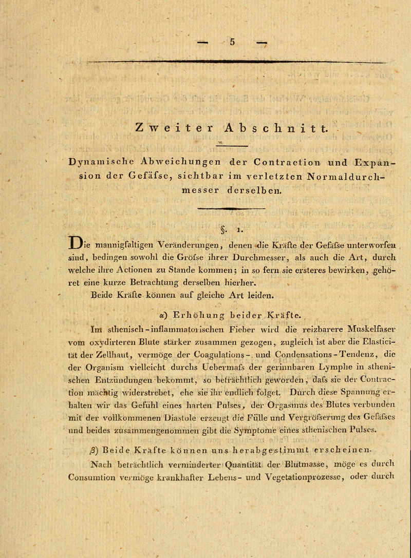 Dynamische Abweichungen der Contraction und Expan- sion der Gefäfse, sichtbar im verletzten Normaldurch- messer derselben. JL/le mannigfaltigen Veränderungen, denen -die Kräfte der Gefäfse unterworfen sind, bedingen sowohl die Gröfse ihrer Durchmesser, als auch die Art, durch welche ihre Actionen zu Stande kommen; in so fern sie ersteres bewirken, gehö- ret eine kurze Betrachtung derselben hierher. «u Beide Kräfte können auf gleiche Art leiden. a) Erhöhung beider Kräfte. Im sthenisch-inflammatorischen Fieber wird die reizbarere Muskelfaser vom oxydirteren Blute stärker zusammen gezogen, zugleich ist aber die Elastici- tät der Zellhaut, vermöge der Coagulations-. und Condensations - Tendenz, die der Organism vielleicht durchs Üebermafs der gerinnbaren Lymphe in stheni- schen Entzündungen bekommt, so beträchtlich geworden, dafs sie der Contrac- tion mächtig widerstrebet, ehe sie ihr endlich folget. Durch diese Spannung er- halten wir das Gefühl eines harten Pulses, der Orgasmus des Blutes verbunden mit der vollkommenen Diastole erzeugt die Fülle und Vergröfserung des Gefafses und beides zusammengenommen gibt die Symptome eines athenischen Pulses. ß) Beide Kräfte können uns herabgestimmt erscheinen. Nach beträchtlich verminderter Quantität der Blutmasse, möge es durch Consumtion vermöge krankhafter Lebens- und Vegetationprozesse, oder durch