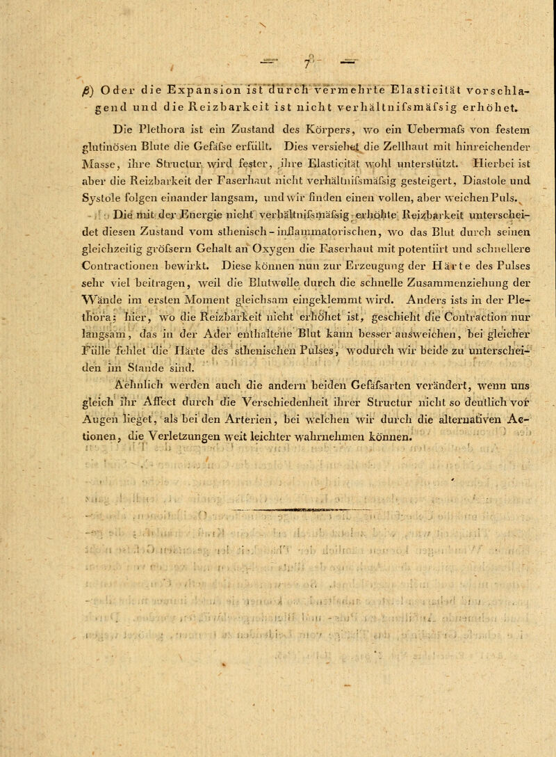 ß) Oder die Expansion ist durch vermehrte Elasticitat vorschla- gend und die Reizbarkeit ist nicht verhältnifsmäfsig erhöhet. Die Plethora ist ein Zustand des Körpers, wo ein Uebermafs von festem glutinösen Blute die Gefäfse erfüllt. Dies versiehe.t die Zellhaut mit hinreichender Masse, ihre Structur wird fester, ,ihre Elasticitat wohl unterstützt. Hierbei ist aber die Reizbarkeit der Faserhaut nicht verhältnifsmäfsig gesteigert, Diastole und Systole folgen einander langsam, und wir finden einen vollen, aber weichen Puls.x Die mit der Energie nicht verhältnifsmäfsig -erhöhte Reizbarkeit unterschei- det diesen Zustand vom sthenisch-inflammatorischen, wo das Blut durch seinen gleichzeitig gröfsern Gehalt an Oxygen die Faserhaut mit potentiirt und schnellere Contractionen bewirkt. Diese können nun zur Erzeugung der Härte des Pulses sehr viel beitragen, weil die Blutwelle durch die schnelle Zusammenziehung der Wände im ersten Moment gleichsam eingeklemmt wird. Anders ists in der Ple- thora; hier, wo die Reizbarkeit nicht erhöhet ist, geschieht die Contra ction nur langsam, das in der Ader enthaltene Blut kann besser ausweichen, bei gleicher Fülle fehlet die Härte des splenischen Pulses/, wodurch wir beide zu unterschei- den im Stande sind. Ä'ehnlich werden auch die andern beiden Gefäfsarten verändert, wenn uns gleich ihr Affect durch die Verschiedenheit ihrer Structur nicht so deutlich vor Augen lieget, als bei den Arterien, bei welchen wir durch die alternativen Ak- tionen ? die Verletzungen weit leichter wahrnehmen können.