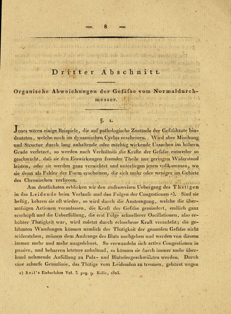 Dritter Abschnitt. Organische Abweichungen der Gefäfse vom Normaldurch- nies s er. V i. enes wären einige Beispiele, die auf pathologische Zustände der Gefäfshäute hin- deuteten, welche noch im dynamischen Cyclus erscheinen. Wird aber Mischung und Structur durch lang anhaltende oder mächtig wirkende Ursachen im höherii. Grade verletzet, so werden nach Verhältnifs die Kräfte der Gefäfse entweder so geschwächt, dafs sie den. Einwirkungen fremder Theile nur geringen Widerstand leisten, oder sie werden ganz vernichtet und unterliegen jenen vollkommen, wo sie denn als Fehler der Form erscheinen, die sich mehr oder weniger im Gebiete des Chronischen verlieren. Am deutlichsten erblicken wir den stufenweisen Uebergang des Thätigen in das Leidende beim Verlaufe und den Folgen der Congestionen 2). Sind sie heftig, kehren sie oft wieder, so wird durch die Anstrengung, welche die über- mäßigen Actionen veranlassen, die Kraft der Gefäfse gemindert, endlich ganz erschöpft und die Ueberfiillung, die erst Folge schnellerer Oscillationen, also er- höhter Thätigkeit war, wird zuletzt durch erloschene Kraft veranlafst; die ge- lähmten Wandungen können nämlich der Thätigkeit der gesunden Gefäfse nicht widerstehen, müssen dem Andränge des Bluts nachgeben und werden von diesem immer mehr und mehr ausgedehnet. So verwandeln sich active Congestionen in passive, und beharren letztere anhaltend, so können sie durch immer mehr über- hand nehmende An füll im g zu Puls- und Blutadergeschwülwten werden. Durch eine scharfe Gränzlinie, das Thälige vom Leidenden zu trennen, gehöret wegen 2) Reifs Fieberlelire Vol. 3. png. g. Halle, i8o5.