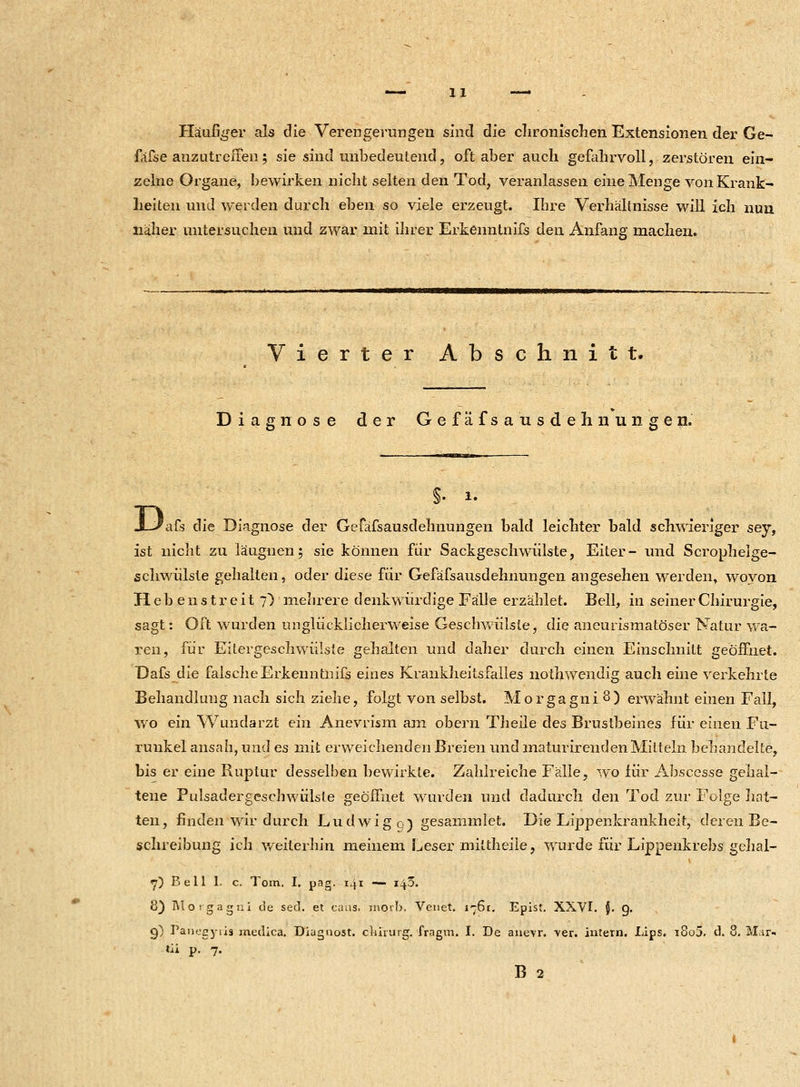 Häufiger als die Verengerungen sind die chronischen Extensionen der Ge- fäfse anzutreffen; sie sind unbedeutend, oft aber auch gefahrvoll, zerstören ein- zelne Organe, bewirken nicht selten den Tod, veranlassen eine Menge von Krank- heiten und werden durch eben so viele erzeugt. Ihre Verhältnisse wül ich nun näher untersuchen und zwar mit ihrer Erkenntnifs den Anfang machen. Vierter Abschnitt. Diagnose der Gefäfsausdehiiungen. 'afs die Diagnose der Gefäfsausdehiiungen bald leichter bald schwieriger sey, ist nicht zu läuguen; sie können für Sackgeschwülste, Eiter- und Scrophelge- schwülste gehalten, oder diese für Gefäfsausdehiiungen angesehen werden, wovon Hebe n st reit 7) mehrere denkwürdige Fälle erzählet. Bell, in seiner Chirurgie, sagt: Oft wurden unglücklicherweise Geschwülste, die aneurismatöser Natur wa- ren, für Eitergeschwiiiste gehalten und daher durch einen Einschnitt geöffnet. Dafs die falsche Erkenntnifs eines Krankheitsfalles nothwendig auch eine verkehrte Behandlung nach sich ziehe, folgt von selbst. Morgagni 8) erwähnt einen Fall, wo ein Wundarzt ein Anevrism am obern Theile des Brustbeines für einen Fu- runkel ansah, und es mit erweichenden Breien und maturirenden Mitteln behandelte, bis er eine Ruptur desselben bewirkte. Zahlreiche Fälle, wo für Abscesse gehal- tene Pulsadergeschwülste geöffnet wurden und dadurch den Tod zur Folge hat- ten, finden wir durch Ludwige) gesammlet. Die Lippenkrankheit, deren Be- schreibung ich weiterhin meinem Leser mittheile, wurde für Lippenkrebs gelial- 7) B e 11 1. c. Tom. I. pag- 141 —: ifö. 8) Morgagni de sed. et caüs. inorb. Venet. i--6r. Epist. XXVI. {. g. g) Panegyris medica. Diagnost. cbirurg. fragm. I. De anevr. ver. intern. JLips. i8o5. d. 8. Mar« tii p. 7. B 2