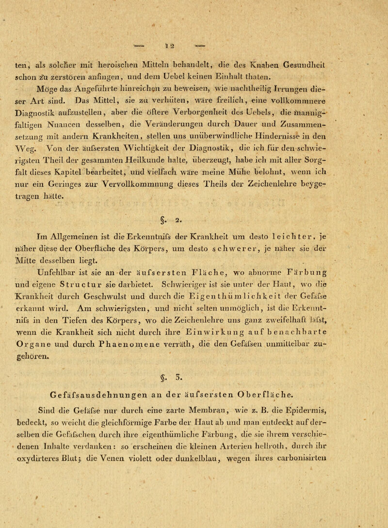 ten, als solcher mit heroischen Mitteln behandelt, die des Knaben Gesundheit schon zu zerstören anfingen, und dem Uebel keinen Einhalt thaten. Möge das Angeführte hinreichen zu beweisen, wie nachtheilig Irrungen die- ser Art sind. Das Mittel, sie zu verhüten, wäre freilich, eine vollkommnere Diagnostik aufzustellen, aber die öftere Verborgenheit des Uebels, die mannig- faltigen Nuancen desselben, die Veränderungen durch Dauer und Zusammen- setzung mit andern Krankheiten, stellen uns unüberwindliche Hindernisse in den Weg. Von der äufsersten Wichtigkeit der Diagnostik, die ich für den schwie- rigsten Theil der gesammten Heilkunde halte, überzeugt, habe ich mit aller Sorg- falt dieses Kapitel bearbeitet, und vielfach wäre meine Mühe belohnt, wenn ich nur ein Geringes zur Vervollkommnung dieses Theils der Zeichenlehre beige- tragen hätte. §. 2. Im Allgemeinen ist die Erkenntnifs der Krankheit um desto leichter, je näher diese der Oberfläche des Körpers, um desto schwerer, je näher sie der Mitte desselben liegt. Unfehlbar ist sie an der äufsersten Fläche, wo abnorme Färbung und eigene Structur sie darbietet. Schwieriger ist sie unter der Haut, wo die Krankheit durch Geschwulst und durch die Eigen thüm lichkeit der Gefäfse erkannt wird. Am schwierigsten, und nicht selten unmöglich, ist die Erkennt- nifs in den Tiefen des Körpers, wo die Zeichenlehre uns ganz zweifelhaft läfst, wenn die Krankheit sich nicht durch ihre Einwirkung auf benachbarte Organe und durch Phaenomene verräth, die den Gefäfsen unmittelbar zu- gehörem §. 3. Gefäfsausdehnungen an der äufsersten Oberfläche. Sind die Gefäfse nur durch eine zarte Membran, wie z. B. die Epidermis, bedeckt, so weicht die gleichförmige Farbe der Haut ab und man entdeckt auf der- selben die Gefäfsehen durch ihre eigenthümliche Färbung, die sie ihrem verschie- denen Inhalte verdanken: so erscheinen die kleinen Arterien• hellroth, durch ihr oxydirteres JBlutj, die Venen violett oder dunkelblau, wegen ihres carbonisirten