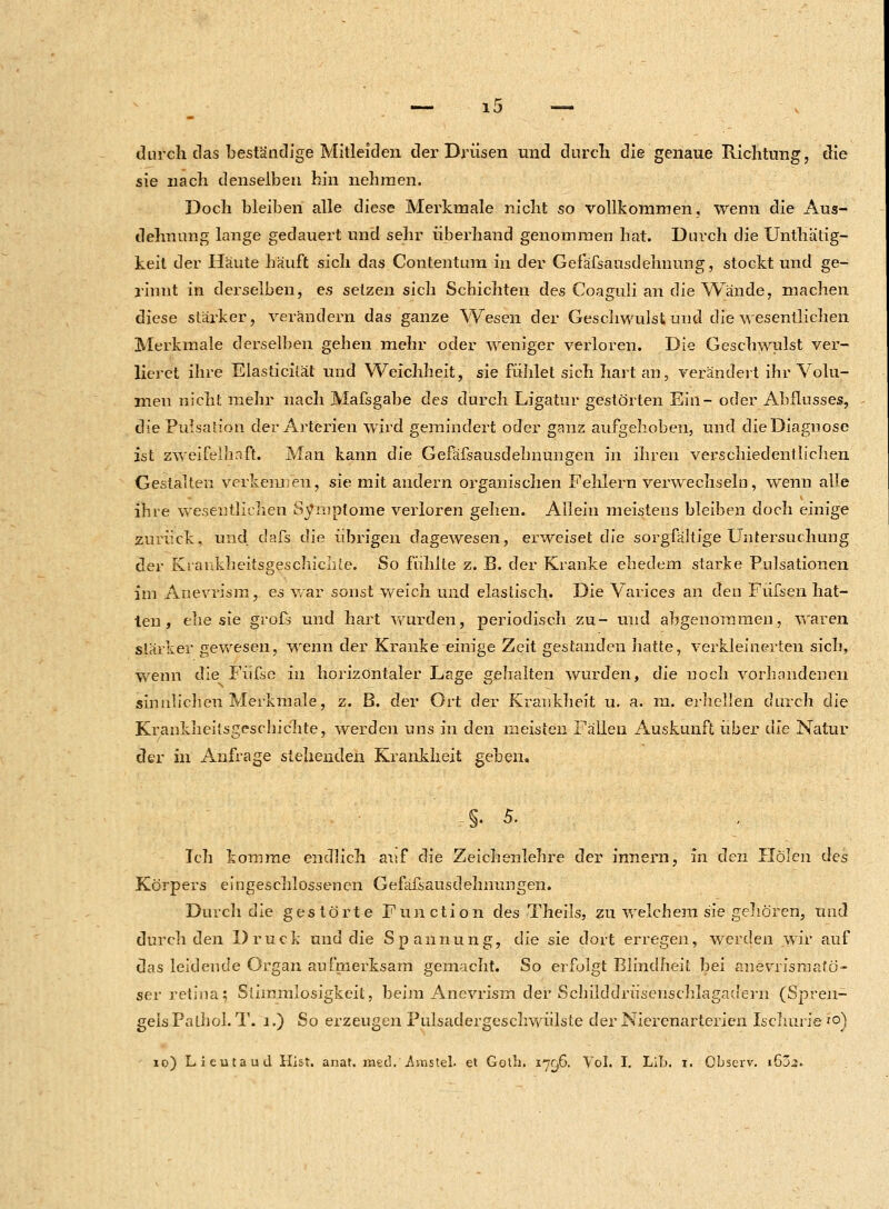 durch das beständige Mitleiden der Drüsen und durch die genaue Richtung, die sie nach denselben hin nehmen. Doch bleiben alle diese Merkmale nicht so vollkommen, wenn die Aus- dehnung lange gedauert und sehr überhand genommen hat. Durch die Unthätig- keit der Häute häuft sich das Contentum in der Gefäfsausdehnung, stockt und ge- rinnt in derselben, es setzen sich Schichten des Coaguli an die Wände, machen diese stärker, verändern das ganze Wesen der Geschwulst und die wesentlichen Merkmale derselben gehen mehr oder weniger verloren. Die Geschwulst ver- lieret ihre Elasticität und Weichheit, sie fühlet sich hart an, verändert ihr Volu- men nicht mehr nach Mafsgabe des durch Ligatur gestörten Ein- oder Abflusses, die Pulsation der Arterien wird gemindert oder ganz aufgehoben, und die Diagnose ist zweifelhaft. Man kann die Gefäfsausdelmungen in ihren verschiedentlichen Gestalten verkennen, sie mit andern organischen Fehlern verwechseln, wenn alle ihre wesentlichen Symptome verloren gehen. Allein meistens bleiben doch einige zurück, und dafs die übrigen dagewesen, erweiset die sorgfältige Untersuchung der KrankheitsgeschicLte. So fühlte z. B. der Kranke ehedem starke Pulsationen im Anevrism, es war sonst weich und elastisch. Die Varices an den Füfsen hat- ten , ehe sie groß und hart wurden, periodisch zu- und abgenommen, waren stärker gewesen, wenn der Kranke einige Zeit gestanden hatte, verkleinerten sich, wenn die Füfse in horizontaler Lage gehalten wurden, die noch vorhandenen sinnlichen Merkmale, z. B. der Ort der Krankheit u. a. m. erhellen durch die Krankheitsgeschichte, werden uns in den meisten Fällen Auskunft über die Natur der in Anfrage stehenden Krankheit geben« §. 5. Ich komme endlich auf die Zeichenlehre der innern, in den Holen des Körpers eingeschlossenen Gefäfsausdelmungen. Durch die gestörte Function des Theils, zu welchem sie gehören, und durch den Druck und die Spannung, die sie dort erregen, werden wir auf das leidende Organ aufmerksam gemacht. So erfolgt Blindheit bei anevrismafö- ser retiua; Stimmlosigkeil, beim Anevrism der Schilddrüsenschlagadern (Spren- geisPathol. T. 1.) So erzeugen Pulsadergeschwülste der Nierenarterien Ischurie to)