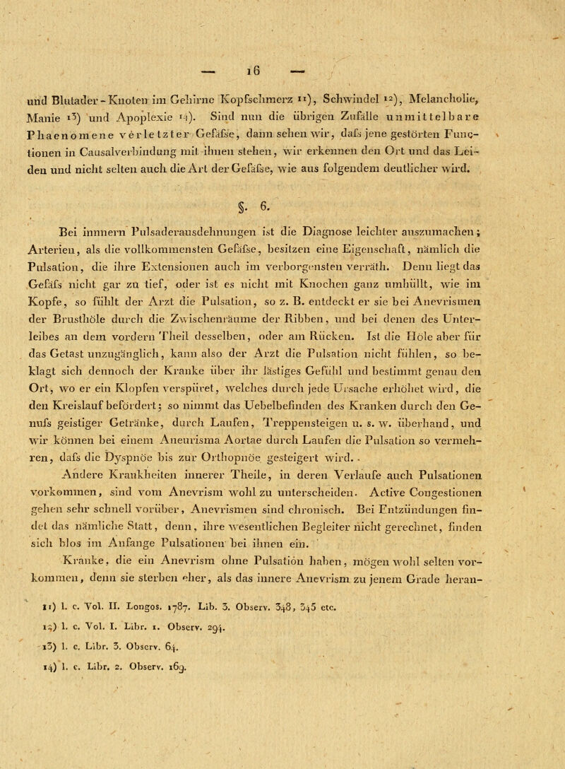 und Blutader-Knoten im Gehirne Kopfschmerz. «), Schwindel ™), Melancholie, Manie 13) und Apoplexie *4). Sind nun die übrigen Zufälle unmittelbare Phaenomene verletzter Gefäße, dann sehen wir, dafs jene gestörten Fuiiq- tionen in Causalverbindung mit ihnen stehen, wir erkennen den Ort und das Lei- den und nicht selten auch die Art der Gefafse, wie aus folgendem deutlicher wird. §.6. Bei innnern Pulsaderausdehnungen ist die Diagnose leichter auszumachen; Arterien, als die vollkommensten Gefafse, besitzen eine Eigenschaft, nämlich die Pulsation, die ihre Extensionen auch im verborgensten verräth. Denn liegt das Gefäfs nicht gar zu tief, oder ist es nicht mit Knochen ganz umhüllt, wie im Kopfe, so fühlt der Arzt die Pulsalion, so z. B. entdeckt er sie bei Anevrismen der Brusthöle durch die Zwischenräume der Ribben, und bei denen des Unter- leibes an dem vordem Theil desselben, oder am Rücken. Ist die Hole aber für das Getast unzugänglich, kann also der Arzt die Pulsation nicht fühlen, so be- klagt sich dennoch der Kranke über ihr lästiges Gefühl und bestimmt genau den Ort, wo er ein Klopfen verspüret, welches durch jede Ursache erhöhet wird, die den Kreislauf befördert; so nimmt das Uebelbefmden des Kranken durch den Ge- nufs geistiger Getränke, durch Laufen, Treppensteigen u. s.w. überhand, und wir können bei einem Aneurisma Aortae durch Laufen die Pulsation so vermeh- ren, dafs die Dyspnoe bis zur Orthopnoe gesteigert wird. - Andere Krankheiten innerer Theile, in deren Verlaufe auch Pulsationen vorkommen, sind vom Anevrism wohl zu unterscheiden. Active Congestionen gehen sehr schnell vorüber, Anevrismen sind chronisch. Bei Entzündungen fin- det das nämliche Statt, denn, ihre wesentlichen Begleiter nicht gerechnet, finden sich blos im Anfange Pulsatiouetr bei ihnen ein. Kranke, die ein Anevrism ohne Pulsation haben, mögen wohl selten vor- kommen, denn sie sterben eher, als das innere Anevrism zu jenem Grade heran- Ii) 1. c. Vol. II. Longos. 1787. Lib. 3. Observ. 348, 345 etc. 1:.) 1. c. Vol. I. Libr. 1. Observ. 204. i3) 1. c. Libr. 3. Observ. 64.