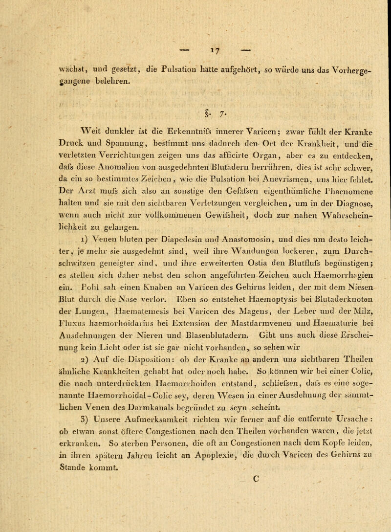 wächst, und gesetzt, die Pulsation hätte aufgehört, so würde uns das Vorherge- gangene belehren. Weit dunkler ist die Erkenntnifs innerer Varicen; zwar fühlt der Kranke Druck und Spannung, bestimmt uns dadurch den Ort der Krankheit, und die verletzten Verrichtungen zeigen uns das afficirte Organ, aber es zu entdecken, dafs diese Anomalien von ausgedehnten Blutadern herrühren, dies ist sehr schwer, da ein so bestimmtes Zeichen, wie die Pulsation bei Anevrismen, uns liier fehlet. Der Arzt mufs sich also an sonstige den Gefäfsen eigenthümliche Phaenomene halten und sie mit den sichtbaren Verletzungen vergleichen, um in der Diagnose, wenn auch nicht zur vollkommenen Gewifsheit, doch zur nahen Wahrschein- lichkeit zu gelangen. 1) Venen bluten per Diapedesin und Anastomosin, und dies um desto leich- ter, je mehr sie ausgedehnt sind, weil ihre Wandungen lockerer, zum Durch- schwitzen geneigter sind, und ihre erweiterten Ostia den Blutflufs begünstigen; es stellen sich daher nebst den schon angeführten Zeichen auch Haemorrhagien ein. Pohl sah einen Knaben an Varicen des Gehirns leiden, der mit dem Niesen Blut durch die Nase verlor. Eben so entstehet Haemoptysis bei Bluladerknoten der Lungen, Haematemesis bei Varicen des Magens, der Leber und der Milz, Fluxus haemorhoidarius bei Extension der Mastdarmvenen und Haematurie bei Ausdehnungen der Nieren und Blasenblutadern. Gibt uns auch diese Erschei- nung kein Licht oder ist sie gar nicht vorhanden,, so sehen wir 2) Auf die Disposition: ob der Kranke an andern uns sichtbaren Theilen ähnliche Krankheiten gehabt hat oder noch habe. So können wir bei einer Colic, die nach unterdrückten Haemorrhoiden entstand, schliefsen, dafs es eine soge- nannte Haemorrhoidal-Colic sey, deren Wesen in einer Ausdehnung der sämmt- lichen Venen des Darmkanals begründet zu seyn scheint. 3) Unsere Aufmerksamkeit richten wir ferner auf die entfernte Ursache : ob etwan sonst öftere Congestionen nach den Theilen vorhanden waren, die jetzt erkranken. So sterben Personen, die oft an Congestionen nach dem Kopfe leiden, in ihren spätem Jahren leicht an Apoplexie, die durch Varicen des Gehirns zu Stande kommt. C