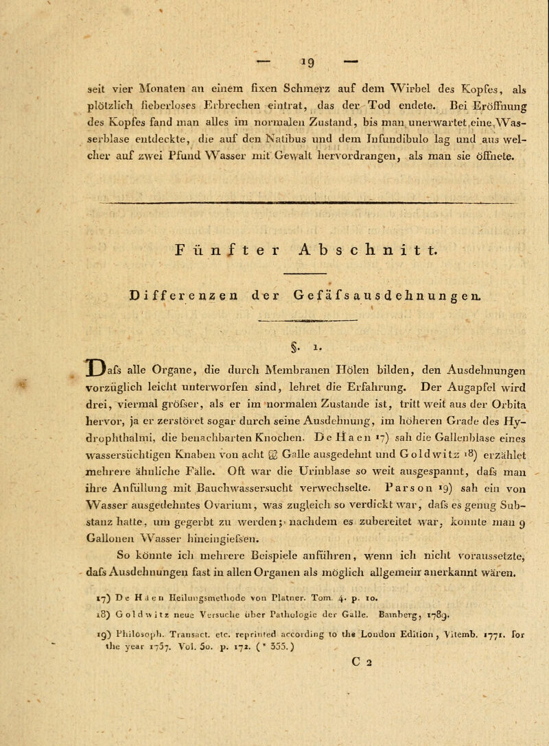 seit vier Monaten an einem fixen Schmerz auf dem Wirbel des Kopfes, als plötzlich neberloses Erbrechen eintrat, das der Tod endete. Bei Eröffnung des Kopfes fand man alles im normalen Zustand, bis man unerwartet,eine,Was- serblase entdeckte, die auf den Natibus und dem Infundibulo lag und aus wel- cher auf zwei Pfund Wasser mit Gewalt hervordrangen, als man sie öffnete. Fünfter Abschnitt. Differenzen der Gefäfsausdehnungen. §. i. j Jafs alle Organe, die durch Membranen Holen bilden, den Ausdehnungen vorzüglich leicht unterworfen sind, lehret die Erfahrung. Der Augapfel wird drei, viermal gröfser, als er im normalen Zustande ist, tritt weit aus der Orbita hervor, ja er zerstöret sogar durch seine Ausdehnung, im höheren Grade des Hy- drophthalmi, die benachbarten Knochen. DeHaen7) sah die Gallenblase eines wassersüchtigen Knaben von acht §2 Galle ausgedehnt und Goldwitz 18) erzählet mehrere ähnliche Fälle. Oft war die Urinblase so weit ausgespannt, dafs man ihre Anfüllung mit Bauchwassersucht verwechselte. Parson *9) sah ein von Wasser ausgedehntes Ovarium, was zugleich so verdickt war, dafs es genug Sub- stanz hatte, um gegerbt zu werden;'nachdem es zubereitet war, konnte man 9 Gallonen Wasser hineingiefsen; So könnte ich mehrere Beispiele anführen, wenn ich nicht voraussetzte, dafs Ausdehnungen fast in allen Organen als möglich allgemein anerkannt wären. 17) De Hden Heilungsmethode von Platner. Tom. 4. p. 10. 18) Gold-svitz neue Versuche über Pathologie der Galle. Bamberg, 178g. ig) Philosoph. Transact. etc. reprinied accoiding to the London Edition, Vitemb. 1771- ibr the year 1757. Vol. 5o. p. 172. (* 555.) C 2