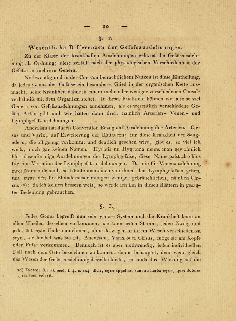 §. 2. Wesentliche Differenzen der Gefäfsausdehnungen. Zu der Klasse der krankhaften Ausdehnungen gehöret die Gefäfsausdeh- nung als Ordnung; diese zerfällt nach der physiologischen Verschiedenheit der Gefäfse in mehrere Genera. Nothwendig und in der Cur von beträchtlichem Nutzen ist diese Eintheilung, da jedes Genus der Gefäfse ein besonderes Glied in der organischen Kette aus- macht, seine Krankheit daher in einem mehr oder weniger verschiedenen Causal- verhältüifs mit dem Organism stehet. In dieser Rücksicht können wir also so viel Genera von Gefäfsausdehnungen annehmen, als es wesentlich verschiedene Ge- fäfs-Arten gibt und wir hätten dann drei, nämlich Arterien- Venen- und Lymphgefäfsausdehnungen., Anevrism hat durch Convention Bezug auf Ausdehnung der Arterien. Cir- sus und Varix, auf Erweiterung der Blutadern; für diese Krankheit der Saug- adern, die oft genug vorkömmt und deutlich gesehen wird, gibt es, so viel ich weifs, noch gar keinen Namen. Hydatis. un Hygroma nennt man gewöhnlich blos blasenförmige Ausdehnungen der Lymphgefäfse, dieser Name pafst also blos für eine Variation der Lymphgefäfsausdehnungen. Da nun für Venenausdehnung zwei Namen da sind, so könnte man-einen von ihnen den LymphgefäTsen. geben, und zwar den für Blutaderausdehnungen weniger gebräuchlichen, nämlich Cir- sus 2p); da ich keinen bessern weis, so werde ich ihn in diesen Blättern in gesag- ter Bedeutung gebrauchen.. §. 5... Jedes Genus begreift nun sein ganzes System und die Krankheit kann an allen Theilen desselben vorkommen, sie kann jeden Stamm, jeden Zweig und jedes äufserste Ende einnehmen, ohne deswegen in ihrem Wesen verschieden zu seyn, sie bleibet was sie ist, Anevrism, Varix oder Cirsus, möge sie am Kopfe oder Fufse vorkommen.. Dennoch ist es aber nothwendig, jeden individuellen Fall nach dem Orte bezeichnen zu können, den er behauptet, denn wenn gleich das Wesen der Gefäfsausdehnimg dasselbe bleibt, so mufs ihre Wirkung auf die ao) Dioscor. d. mat. med. 1. 4. c. 104. dicit, x<g<m appellati sunt ab herba Kigirw, quae dolore» . 'varicum sedavit.