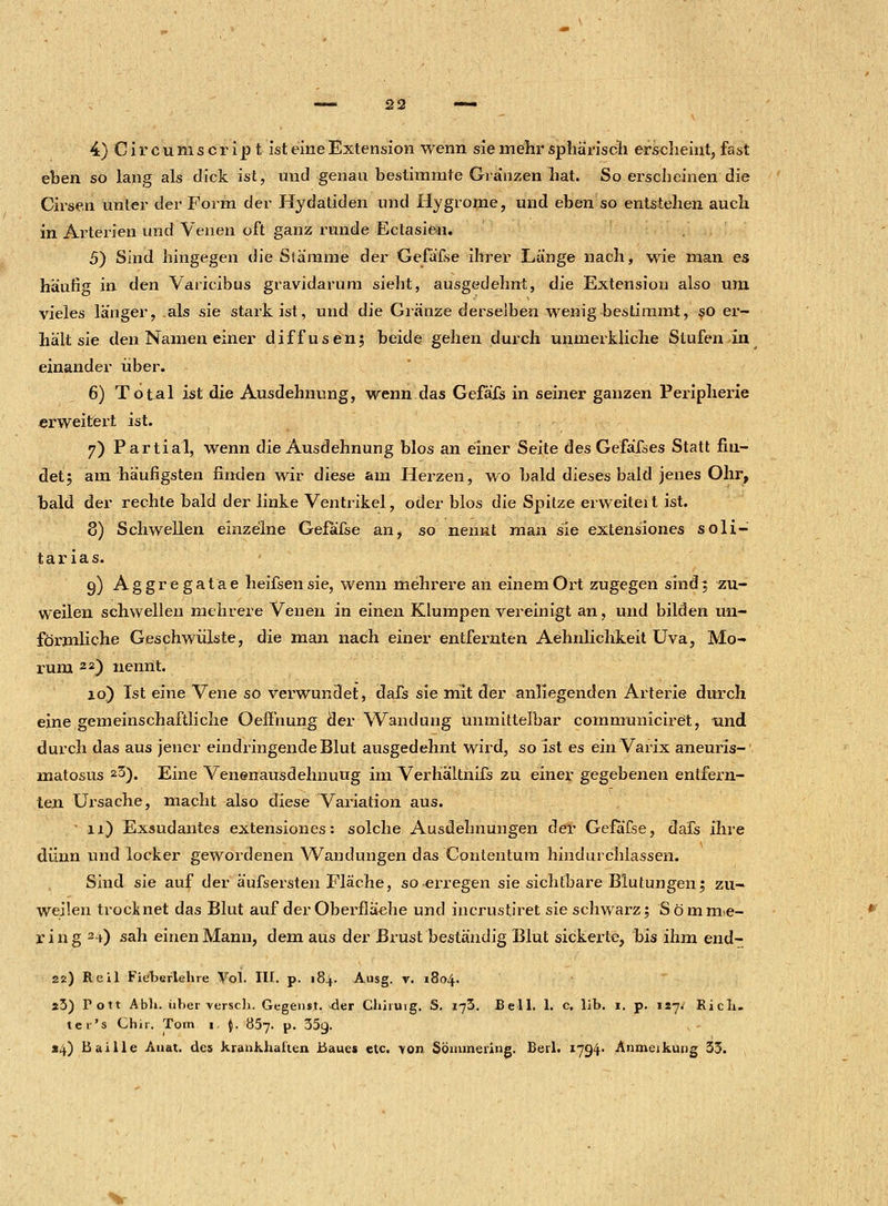 4) C i r c u m s c r i p t ist eine Extension wenn sie mehr sphärisch erseheint, fast eben so lang als dick ist, und genau bestimmte Glänzen hat. So erscheinen die Cirsen unter der Form der Hydatiden und Hygrome, und eben so entstehen auch in Arterien und Venen oft ganz runde Eclasien. 5) Sind hingegen die Stämme der Gefäfse ihrer Länge nach, wie man es häufig in den Varicibus gravidarum sieht, ausgedehnt, die Extension also um vieles länger, als sie stark ist, und die Glänze derselben wenig bestimmt, so er- hält sie den Namen einer diffusen; beide gehen durch unmerkliche Stufen in einander über. 6) Total ist die Ausdehnung, wenn das Gefäfs in seiner ganzen Peripherie erweitert ist. 7) Partial, wenn die Ausdehnung blos an einer Seite des Gefäfses Statt fin- det; am häufigsten finden wir diese am Herzen, wo bald dieses bald jenes Ohr, bald der rechte bald der linke Ventrikel, oder blos die Spitze erweiteit ist. 8) Schwellen einzelne Gefafse an, so nennt man sie extensiones soli- tarias. 9) Aggregatae heifsensie, wenn mehrere an einem Ort zugegen sind; zu- weilen schwellen mehrere Venen in einen Klumpen vereinigt an, und bilden un- förmliche Geschwülste, die man nach einer entfernten Aehnlichkeit Uva, Mo- rum 22) nennt. 10) Ist eine Vene so verwundet, dafs sie mit der anliegenden Arterie durch eine gemeinschaftliche Oeffhung der Wandung unmittelbar comnruniciret, und durch das aus jener eindringende Blut ausgedehnt wird, so ist es ein Varix aneuris- matosus 23). Eine Venenausdehnuug im Verhältnifs zu einer gegebenen entfern- ten Ursache, macht also diese Variation aus. • 11) Exsudantes extensiones: solche Ausdehnungen der Gefafse, dafs ihre dünn und locker gewordenen Wandungen das Contentum hindurchlassen. Sind sie auf der äufsersten Fläche, so erregen sie sichtbare Blutungen; zu- weilen trocknet das Blut auf der Oberfläche und incrustiret sie schwarz; Sömme- ring 24) sah einen Mann, dem aus der Brust beständig Blut sickerte, bis ihm end- 22) Heil Fieherlehre Vol. III. p. 184. Ausg. v. 1804. 23) Fott Abli. über \erscli. Gegenst. der Clihuig. S. 173. Bell. 1. c. lib. 1. p. 117. Rich- te r's Chir. Tom 1. J. 857. p. 35g. «4) Baille Anat. des krankhalten Baues etc. -von Sömmering. Berl. 1794- Anmeikung 33.