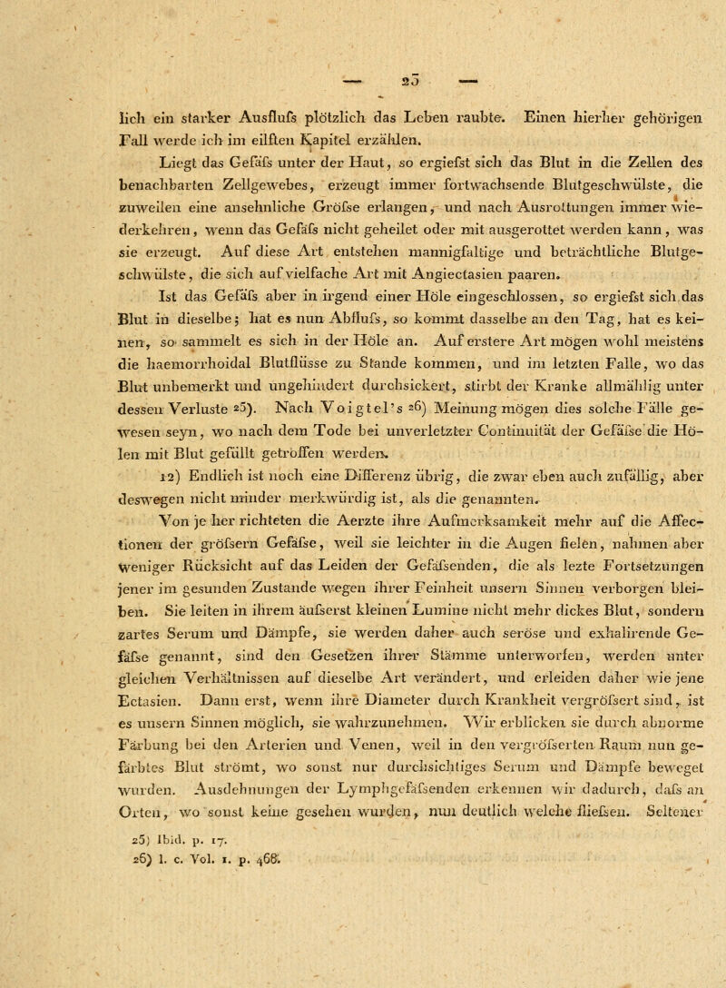 lieh ein starker Ausflufs plötzlich das Leben raubte. Einen hierher gehörigen Fall werde ich im eilften Kapitel erzählen. Liegt das Gefafs unter der Haut, so ergiefst sich das Blut in die Zellen des benachbarten Zellgewebes, erzeugt immer fortwachsende Blutgeschwülste, die i zuweilen eine ansehnliche Gröfse erlangen, und nach Ausrottungen immer wie- derkehren, wenn das Gefafs nicht geheilet oder mit ausgerottet werden kann, was sie erzeugt. Auf diese Art entstehen mannigfaltige und beträchtliche Blutge- schwülste, die sich auf vielfache Art mit Angiectasien paaren. Ist das Gefafs aber in irgend einer Hole eingeschlossen, so ergiefst sich das Blut in dieselbe; hat es nun Abflufs, so kommt dasselbe an den Tag, hat es kei- nen, so- sammelt es sich in der Hole an. Auf erstere Art mögen wohl meistens die haemorrhoidal Blutflüsse zu Stande kommen, und im letzten Falle, wo das Blut unbemerkt und ungehindert durchsickert, stirbt der Kranke allmählig unter dessen Verluste 25). Nach Voigtel's 26) Meinung mögen dies solche Fälle ge- wesen seyn, wo nach dem Tode bei unverletzter Continuitä't der Gefäfse die Ho- len mit Blut gefüllt getroffen werden. 12) Endlich ist noch eine Differenz übrig, die zwar eben auch zufällig, aber deswegen nicht minder merkwürdig ist, als die genannten^ Von je her richteten die Aerzte ihre Aufmerksamkeit mehr auf die Affec- tionen der gröfsern Gefäfse, weil sie leichter in die Augen fielen, nahmen aber Weniger Rücksicht auf das Leiden der Gefäfsenden, die als lezte Fortsetzungen jener im gesunden Zustande wegen ihrer Feinheit unsern Sinnen verborgen blei- ben. Sie leiten in ihrem äufserst kleinen Lumine nicht mehr dickes Blut, sondern zartes Serum und Dämpfe, sie werden daher auch seröse und exhalirende Ge- fäfse genannt, sind den Gesetzen ihrer Stämme unterworfen, werden unter gleichen Verhältnissen auf dieselbe Art verändert, und erleiden daher wie jene Ectasien. Dann erst, wenn ihre Diameter durch Krankheit vergröfsert sind,, ist es uusern Sinnen möglich, sie wahrzunehmen. Wir erblicken sie durch abnorme Färbung bei den Arterien und Venen, weil in den vergröfserten Raum nun ge- färbtes Blut strömt, wo sonst nur durchsichtiges Serum und Dämpfe beweget wurden. Ausdehnungen der Lymphgefäfsenden erkennen wir dadurch,' dafs an Orten, wo sonst keine gesehen wurden > nun deutlich welche fließen. Seltener 25; Ibid. p. 17. 26) 1. c. Vol. 1. P. 468.