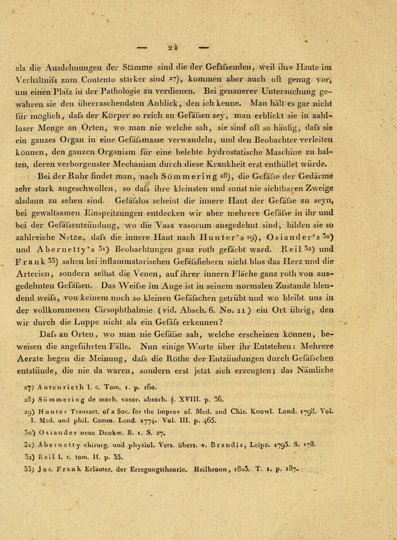 als die Ausdehnungen der Stämme sind die der Gefäfsenden, weil ihre Häute im Verhältnifs zum Contento stärker sind zl), kommen aber auch oft genug vor, um einen Platz m der Pathologie zu verdienen. Bei genauerer Untersuchung ge- währen sie den überraschendsten Anblick, den ich kenne. Man hält es gar nicht für möglich, dafs der Körper so reich an Gefäfsen sey, man erblickt sie in zahl- loser Menge an Orten, wo man nie welche sah, sie sind oft so häufig, dafs sie ein ganzes Organ in eine Gefäfsmasse verwandeln, und den Beobachter verleiten können, den ganzen Organism für eine belebte hydrostatische Maschine zuhal- ten, deren verborgenster Mechanism durch diese Krankheit erst «nthüllet würde. Bei der Ruhr findet man, nach Sömmering 28), die Gefäfse der Gedärme sehr stark angeschwollen, so dafs ihre kleinsten und sonst nie sichtbaren Zweige alsdann zu sehen sind. Geläfslos scheint die innere Haut der Gefäfse zu seyn, bei gewaltsamen Einspritzungen entdecken wir aber mehrere Gefäfse in ihr und bei der Gefäfsentzündung, wo die Vasa vasorum ausgedehnt sind, bilden sie so zahlreiche Netze., dafs die innere Haut nach Hunter's29), Osiand er's 3o) und Abernetty's 3i) Beobachtungen ganz roth gefärbt ward. Reil 32) Und Frank 33) sahen bei inflammatorischen Gefäfsfiebern nicht blos das Herz und die Arterien, sondern selbst die Venen, auf ihrer innern Fläche ganz roth von aus- gedehnten Gefäfsen. Das Weifse im Auge ist in seinem normalen Zustande blen- dend weifs, von deinem noch so kleinen Gefäfschen getrübt und wo bleibt uns in der vollkommenen Cirsophthalmie (vid. Absch. 6. No. 11) ein Ort übrig, den wir durch die Luppe nicht als ein Gefäfs erkennen? Dafs an Orten, wo man nie Gefäfse sah, welche erscheinen können, be- weisen die angeführten Fälle. Nun einige Worte über ihr Entstehen: Mehrere Aerzte hegen die Meinung, dafs die Röthe der Entzündungen durch Gefäfschen entstünde, die nie da waren, sondern erst jetzt sich erzeugtenj das Nämliche 2*7) A u ten riet h 1. c. Tom. 1. p. 160. 28) Sömmering de morb. vasori absorb. $. XVIII. p. 36. 29) H unter Transact. of a Soc. for the improv of. Med. and Chir. Knowl. Lond. 1798. Vol. I. Med. and phil. Comm. Lond. 1774« Vol. III. p. 465. 3o) Oslander neue Denkw. B. 1.'S. 27. 5i) Abemetty chirurg. und physiol. Vers, übers. >v. Brandis, Leipz. 1795. S. 178. 02) Pteil 1. c. tom. II. p. 35. 53) Jos. Frank Erläuter. der Erregungstheorie. Heilbronn, i8o3. T. 1. p. 187.