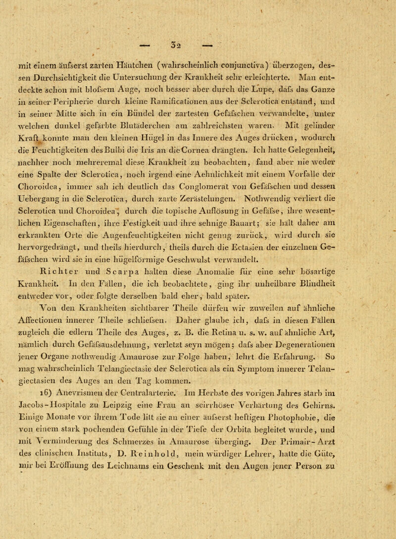 ß mit einem äufserst zarten Häutchen (wahrscheinlich conjunctiva) überzogen, des- sen Durchsichtigkeit die Untersuchung der Krankheit sehr erleichterte. Man ent- deckte schon mit bloßem Auge, noch besser aber durch die Lupe, dafs das Ganze in seiner Peripherie durch kleine Ramificationen aus der Sclerotica entstand, und in seiner Mitte sich in ein Bündel der zartesten Gefäfschen verwandelte, unter welchen dunkel gefärbte Blutäderchen am zahlreichsten waren. Mit gelinder Kraft konnte man den kleinen Hügel in das Innere des Auges drücken, wodurch die Feuchtigkeiten desBulbi die Iris an dieCornea drängten. Ich hatte Gelegenheit, nachher noch mehreremal diese Krankheit zu beobachten, fand aber nie weder eine Spalte der Sclerotica, noch irgend eine Aehnlichkeit mit einem Vorfalle der Choroidea, immer sah ich deutlich das Conglomerat von Gefäfschen und dessen Uebergang in die Sclerotica, durch zarte Zerästelungen. Nothwendig verliert die Sclerotica und Choroidea , durch die topische Auflösung in Gefäfse, ihre wesent- lichen Eigenschaften, ihre Festigkeit und ihre sehnige Bauart; sie hält daher am erkrankten Orte die Augenfeuchtigkeiten nicht genug zurück, wird durch sie hervorgedrängt, und theils hierdurch, theils durch die Ectasien der einzelnen Ge- fäfschen wird sie in eine hügelförmige Geschwulst verwandelt. Richter und Scarpa halten diese Anomalie für eine sehr bösartige Krankheit. In den Fällen, die ich beobachtete, ging ihr unheilbare Blindheit entweder vor, oder folgte derselben bald eher, bald später. Von den Krankheiten sichtbarer Theile dürfen wir zuweilen auf ähnliche AiFectioiien innerer Theile schliefsen. Daher glaube ich, dafs in diesen Fällen zugleich die edlern Theile des Auges, z. B. die Retina u. s. w. auf ähnliche Art, nämlich durch Gefäfsausdehnung, verletzt seyn mögen; dafs aber Degenerationen jener Organe nothwendig Amaurose zur Folge haben, lehrt die Erfahrung. So mag wahrscheinlich Telangiectasie der Sclerotica als ein Symptom innerer Telan- giectasien des Auges an den Tag kommen. 16) Anevrismen der Centralarterie. Im Herbste des vorigen Jahres starb im. Jacobs-Hospitale zu Leipzig eine Frau an scirrhöser Verhärtung des Gehirns. Einige Monafe vor ihrem Tode lilt .sie an einer äufserst heftigen Photophobie, die von einem stark pochenden Gefühle in der Tiefe der Orbita begleitet wurde, und mit Verminderung des Schmerzes in Amaurose überging. Der Primair-Arzt des clinischcn Instituts, D. Reinhold, mein würdiger Lehrer, hatte die Güte, mir bei Eröffnung des Leichnams ein Geschenk mit den Augen jener Person zu