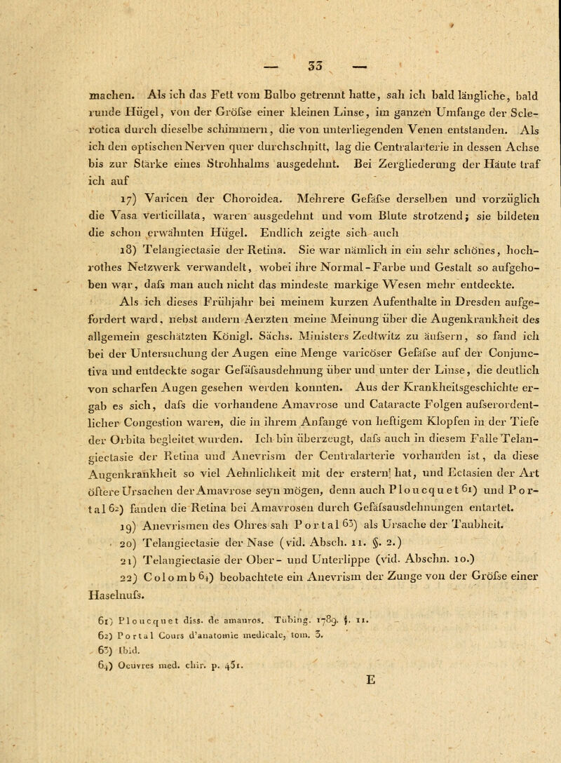 — 35 — machen. Als ich das Fett vom Bulbo getrennt hatte, sali ich bald längliche, bald runde Hügel, von der Gröfse einer kleinen Linse, im ganzen Umfange der Scle- rotica durch dieselbe schimmern, die von unterliegenden Venen entstanden. Als ich den optischen Nerven quer durchschnitt, lag die Centralarterie in dessen Achse bis zur Stärke eines Strohhalms ausgedehnt. Bei Zergliederung der Häute traf ich auf 17) Varicen der Choroidea. Mehrere Gefäfse derselben und vorzüglich die Vasa verticillala, waren ausgedehnt und vom Blute strotzend j sie bildeten die schon erwähnten Hügel. Endlich zeigte sich auch 18) Telangiectasie der Retina. Sie war nämlich in ein sehr schönes, hoch- rothes Netzwerk verwandelt, wobei ihre Normal-Farbe und Gestalt so aufgeho- ben war, dafs man auch nicht das mindeste markige Wesen mehr entdeckte. Als ich dieses Frühjahr bei meinem kurzen Aufenthalte in Dresden aufge- fordert ward, nebst andern Aerzten meine Meinung über die Augenkrankheit des allgemein geschätzten Königl. Sachs. Ministers Zedtwitz zu äufsern, so fand ich bei der Untersuchung der Augen eine Menge varicöser Gefäfse auf der Conjunc- tiva und entdeckte sogar Gefäfsausdehnung über und unter der Linse, die deutlich von scharfen Augen gesehen werden konnten. Aus der Krankheitsgeschichte er- gab es sich, dafs die vorhandene Amavrose und Cataracte Folgen aufserordent- licher Congestion waren, die in ihrem Anfange von heftigem Klojjfen in der Tiefe der Orbita begleitet wurden. Ich bin überzeugt, dafs auch in diesem Falle Telan- giectasie der R.etina und Anevrism der Centralarterie vorhanden ist, da diese Augenkrankheit so viel Aehnlichkeit mit der erstem' hat, und Ectasien der Art öftere Ursachen der Amavrose seyn mögen, denn auch Ploucquetöi) und P o r- tal62) fanden die Retina bei Amavrosen durch Gefäfsausdehnungen entartet. 19) Anevrismen des Ohres sah Portal 63) als Ursache der Taubheit. • 20) Telangiectasie der Nase (vid. Absch. 11. §. 2.) 21) Telangiectasie der Ober- und Unterlippe (vid. Abschn. 10.) 22) Colomb 64) beobachtete ein Anevrism der Zunge von der Gröfse einer Haselnufs. 61) Ploucquet diss. de amauros. Tübing. 1789. {. 11. 62) Portal Cours d'anatomie medicale, tom. 5. 63) Ibid. 64) Oeuvres med. chir. p. 451. E