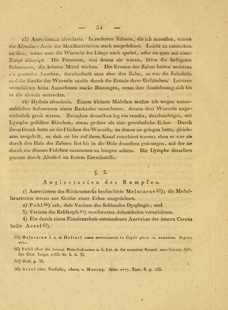 25) Anevrismala alveolaria. In mehrern Zähnen, die icli ausnahm, waren die Alveolar -Aesle der Maxillararterien stark ausgedehnet. Leicht zu entdecken ist dies, wenn man die Wurzeln der Länge nach spaltet, oder sie quer mit einer Zange abkneipt. Die Personen, von denen sie waren, litten die heftigsten Schmerzen, die keinem Mittel wichen. Die Kronen der Zähne hatten meistens ein gesundes Ansehen, durchschnitt man aber den Zahn, so war die Zahnhöle xmd die Kanäle der Wurzeln carios durch die Eotäsie ihrer Gefäfschen. Letztere veranlagten beim Ausnehmen starke Blutungen, wenn ihre Ausdehnung sich bis in die alveola erstreckte. 24} Hydatis alveolaris. Einem kleinen Mädchen mufste ich wegen unaus- stehlicher Schmerzen einen Backzahn ausnehmen, dessen drei Wurzeln unge- wöhnlich grofs waren. Zwischen denselben lag ein rundes, durchsichtiges, mit Lymphe gefülltes Bläschen, etwas gröfser als eine gewöhnliche Erbse. Durch, ihren Druck hatte sie die Flächen der Wurzeln, an denen sie gelegen hatte, gleich- sam ausgeholt, so dafs sie bis auf ihren Kanal resorbiret waren; eben so war sie durch den Hals des Zahnes fast bis in die Hole desselben gedrungen, mit der sie durch ein dünnes Fädchen^zusammen zu hängen seinen. Die Lymphe derselben geronn durch Alcohol zu festem Eiweifsstoffe. Angiec tasien des Rumpfes. 1) Anevrismen des Rückenmarks beobachtete Malacarne 65) j die Medul- Jararterien waren zur Gröfse einer Erbse ausgedehnet. 2) Pohj66) sah, dafs Varicen des Schlundes Dysphagie, und 3) Varicen des Kehlkopfs 67) erschwertes Athemholen veranlafsten. 4) Ein durch einen Pistolenschufs entstandenes Anevrism der innern Carotis heilte Acrel 68). 65)Malacarn e I. 9. et Holtorf casus anevrismaiis in Capite pueri 11. annorum. urgent. 1722. 66) Pohl über die innern Blutaderknoten a. tL Lat. in der neuesten Samml. auserlesener Abb. für Clür. Leipz. 1763. St. 6. S. 35. 67) Ibid. p. 36.