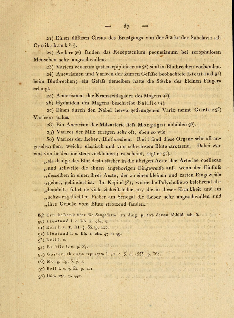 21) Einen diffusen Cirsus des Brustgangs von der Stärke der Subclavia sah Cruikshank 8y). 22) Andere 90) fanden das Receptaculum pequetianum bei scrophulösen Menschen sehr augeschwollen. 25) Varices venarum gastro-epiploicarumg1) sind im Blutbrechen vorhanden. 24) Anevrismen und Varicen der kurzen Gefäfse beobachtete Lieutaud 92) beim Blutbrechen 5 ein Gefäfs derselben hatte die Stärke des kleinen Fingers erlangt. 25) Anevrismen der Kranzscjilagader des Magens 9^), 26) Hydatiden des Magens beschreibt Baillie94). 27) Einen durch den Nabel hervorgedrungenen Varix nennt Gorterg5) Varicem palus. 28) Ein Anevrism der Milzarterie liefs Morgagni abbilden 96). 29) Varices der Milz erregen sehr oft, eben so wie 30) Varices der Leber, Biutbrechen. Reil fand diese Organe sehr oft an- geschwollen, weich, elastisch und von schwarzem Blute strotzend. Dabei war eins von beiden meistens verkleinert 5 es scheint, sagt er 97),. „als dringe das Blut desto stärker in die übrigen Aeste der Arteriae coeliacae „und schwelle die ihnen angehörigen Eingeweide auf, wenn der Einflufs „desselben in einen ihrer Aeste, der zu einen kleinen und zarten Eingeweide „ gehet, gellindert ist. Im Kapitel 98), wo er die Polycholie so belehrend ab- handelt, führt er viele Schriftsteller an, die in dieser Krankheit und im „ schwarzgallichten Fieber am Senegal die Leber sehr angeschwollen und „ihre Gefäfse vom Blute strotzend fanden. 89) Cruiksbank über die Saugadern.. 2te Ausg. p. 207. dessen Abbild, tab. 5. go) Lieutaud I. c. üb. 2. obs, 7. 91) Reil 1. c. T. III. $. 65. p. i53. ga) Lieutaud 1. c, lib. 1. obs. 47 et 4g- 90) Reil 1. c. gj) B aillie 1. c. p. 84. g5} Gorteri cbLurgia repurgata 1. r2. c. 5. n. i553. p. 36o.. 96) Mo tg. Ep. 3. $. 2. 97) Reil 1. c. §. 65. p. i5l. 98) Ibid. 170. p. 440.