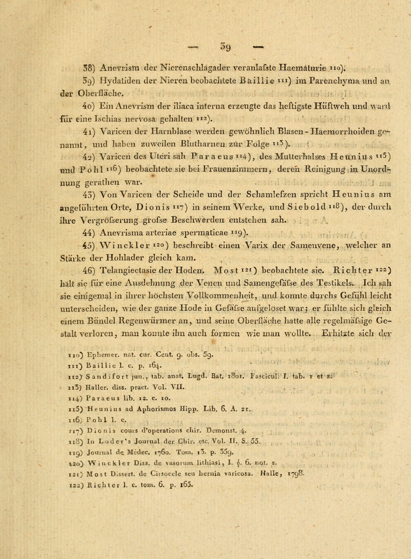 38) Anevrism der Nierenschlagader veranlafste Haernäturie o). 59) Hydatiden der Nieren beobachtete Baillie i) im Parenchyma und an der Oberfläche. 4o) Ein Anevrism der iliaca interna erzeugte das heftigste Hüftweh und ward für eine Ischias nervosa gehalten *IZ). 4i) Varicen der Harnblase werden gewöhnlich Blasen - Haemorrhoiden ge- nannt, und haben zuweilen Blutharnen zur Folge 3). 42) Varicen des Uteri sah Paraeus»4), des Multerhalses Heunius II5) und Pohl Il&) beobachtete sie bei Frauenzimmern, deren Reinigung;in Unord- nung gerathen war. 43) Von Varicen der Scheide und der Schamlefzen spricht Heunius am Angeführten Orte, Dionis 7) in seinem Werke, und Siebold II8), der durch ihre Vergröfserung grofse Beschwerden entstehen sah. 44) Anevrisma arteriae sperm.aticae 9). 45) Win ekler 120) beschreibt einen Varix der Samenvene, welcher an Stärke der Hohlader gleich kam. 46) Telangiectasie der Hoden. Most121) beobachtete sie. Richter122) hält sie für eine Ausdehnung der Venen und Samengefafse des Testikels. Ich sah sie einigemal in ihrer höchsten Vollkommenheit, und konnte durchs Gefühl leicht unterscheiden, wie der ganze Hode in Gefäfse aufgelöset war5 er fühlte sich gleich einem Bündel Regenwürmer an, und seine Oberfläche hatte alle regelmäfsige Ge- stalt verloren, man konnte ihn auch formen wie man wollte.. Erhitzte sich der 110) Ephemer, nat. cur. Cent. 9. obs. 5g. in) Baillie 1. c. p. 164. 112} Sandifort jun., tab. anat. Lugd. Bat, 1801. Faseicul. I. tab. ? et gf n3) Haller. diss. pract. Vol. VII. 114) Paraeus lib. 12. c. 10. n5) Heunius ad Aphorismos Hipp. Lib. 6. A. 21,. n6, Pohl 1. c. 117) Dionis couvs d'operations chir. Demonst. 4« ii3) In Loder's Journal der Chir. etc. Vol. II. S. 55. 119) Journal de. Medec, 1760. Tom. i5. p. 35g. 120) Win ekler Diss. de vasorum. lithiasi, I. §. 6. not. 1. 121) Most Dissert. de Ciisocele seu hernia varicosa. Halle, 179& 122) Richter 1. c. tom. 6. p. l65.