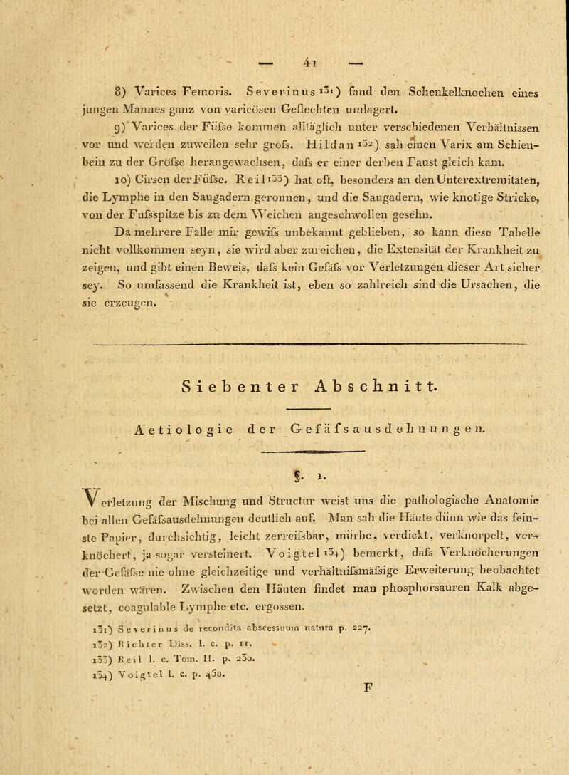 8) Varices Femoris. Severinus l30 fand den Schenkelknoclien eines jungen Mannes ganz von varicösen Geflechten umlagert. 9) Varices der Füfse kommen alltäglich unter verschiedenen Verhältnissen vor und werden zuweilen sehr grofs. Hildan l32) sali einen Varix am Schien- bein zu der Gröfse herangewachsen, dafs er einer derben Faust gleich kam. 10) Cirsen der Füfse. Reil^3) hat oft, besonders an den Unterextremitäten, die Lymphe in den Saugadern geronnen, und die Saugadern, wie knotige Stricke, von der Fufsspitze bis zu dem Weichen angeschwollen gese'lm. Da mehrere Fälle mir gewifs unbekannt geblieben, so kann diese Tabelle nicht vollkommen seyn, sie wird aber zureichen, die Extensität der Krankheit zu zeigen, und gibt einen Beweis, dafs kein Gefäfs vor Verletzungen dieser Art sicher sey. So umfassend die Krankheit ist, eben so zahlreich sind die Ursachen, die sie erzeugen. Siebenter Abschnitt. Aetiologie der Gefäfsausdehnungen. V erletzung der Mischung und Structur weist uns die pathologische Anatomie bei allen Gefäfsausdehnungen deutlich au£ Man sah die Häute dünn wie das fein- ste Papier, durchsichtig, leicht zerreifsbar, mürbe, verdickt, verknorpelt, ver-r knöchert, ja sogar versteinert. Voigtel &t) bemerkt, dafs Verknöcherungen derGefäfse nie ohne gleichzeitige und verhäitnifsmäfsige Erweiterung beobachtet worden wären. Zwischen den Häuten findet man phosphorsauren Kalk abge- setzt, coagulable Lymphe etc. ergossen. i5i) Se-verinus de recondita absecssuum natura p. 227. i!»2) Richter Diss. 1. c. p. It. * i53) Heil 1. c. Tom. IL p. 200. lü-O Voigtel 1. c p. 45o. F