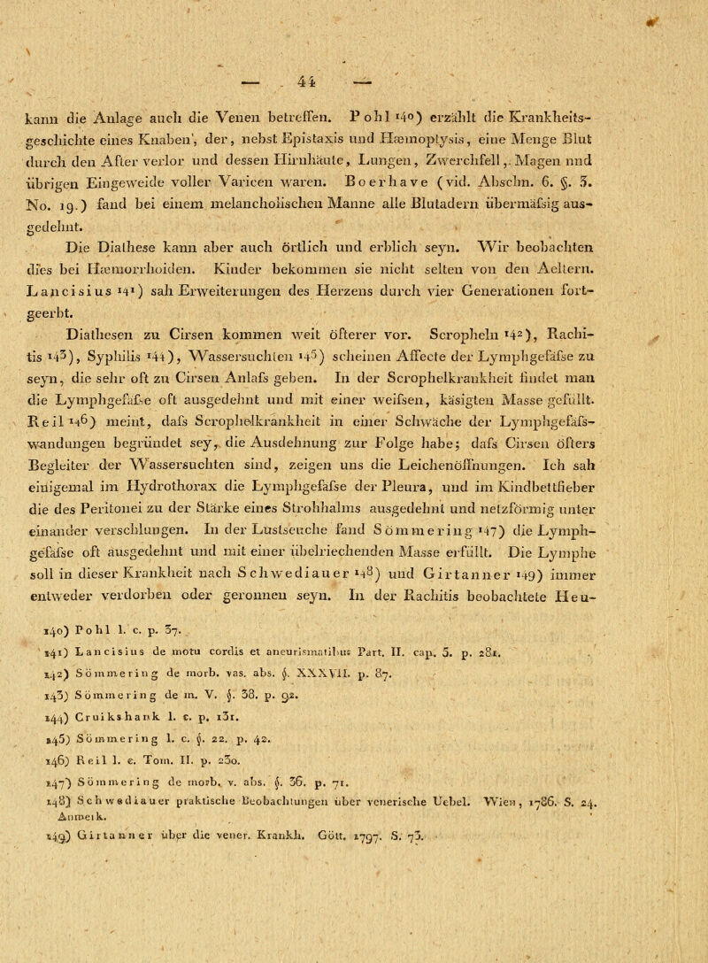 kann die Anlage auch die Venen betreffen. Pohl *4o) erzählt die - Krankheits-■ gesclnclite eines Knaben', der, nebst Epistaxis und Hasmoptysis, eine Menge Blut durch den After verlor und dessen Hirnhäute, Lungen, Zwerchfell,. Magen nnd übrigen Eingeweide voller Varicen waren: Boerhave (vid. Abschn. 6. §. 5. No. 19.) fand bei einem melancholischen Manne alle Blutadern übermäfsig aus- gedehnt. Die Dialhese kann aber auch örtlich und erblich seyn. Wir beobachten dies bei Hämorrhoiden. Kinder bekommen sie nicht selten von den Aeltern. Lancisius I4I) sah Erweiterungen des Herzens durch vier Generationen fort- geerbt. Diathesen zu Cirsen kommen weit öfterer vor. Scropheln x42), Rachi- tis x43), Syphilis *44), Wassersüchten >45) scheinen Affecte der Lymphgefäfse zu seyn, die sehr oft zu Cirsen Anlafs geben. In der Scrophelkraukheit findet man die Lymphgefäfse oft ausgedehnt und mit einer weifsen, käsigten Masse gefüllt. Reil1-^) meint, dafs Scrophalkrankheit in einer Schwäche der Lymphgefäfs- wandungen begründet seyy die Ausdehnung zur Folge habe; dafs Cirsen öfters Begleiter der Wassersuchten sind, zeigen uns die Leichenöffnungen. Ich sah einigemal im Hydrothorax die Lymphgefäfse der Pleura, und im Kindbettfieber die des Peritonei zu der Stärke eines Strohhalms ausgedehnt und netzförmig unter einander verschlungen. In der Lustseuche fand Söin nie ring x47) die Lymph- gefäfse oft ausgedehnt und mit einer übelriechenden Masse erfüllt. Die Lymphe soll in dieser Krankheit nach Schwediauer *4.3) und Girtanner *49) immer entweder verdorben oder geronnen seyn. In der Ptachitis beobachtete Heu- 340) Pohl l.'c. p. 37. 541) Lancisius de motu cordis et aneurismaiihüs Part. II. cap. 5. p. 281. 142) So in niering de morb. vas. abs. §. XXXVÜ. p. 87. 1433 Sömmering de in. V. §. 38. p. 9,2. 144) Cruikshank 1. c. p. i3i. »45) Sömmering 1. c. 5. 22. p. 42. 146) Reil 1. e. Tom. II. p. 23o. 147) Sömmering de morb.. v. abs. $. 36. p. 71. 148) Schwsdiauer praktische Beobachtungen über venerische Uebel. Wien, 1786. S. 24. Anmeik. *4S0 Curla nn er über die vener.. Krankh. Gott. 1797. S. 73. •