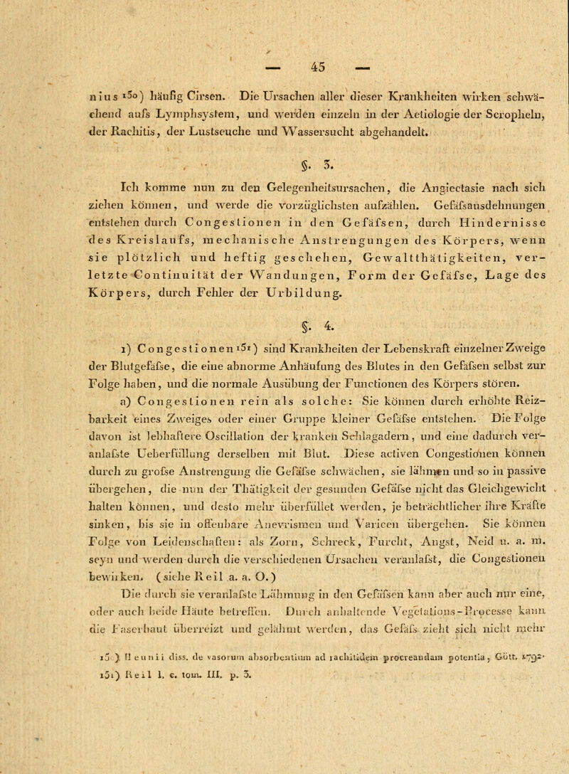 nius x5o) häufig Cirsen. Die Ursachen aller dieser Krankheiten wirken schwä- chend aufs Lymphsyslem, und werden einzeln in der Aetiologie der Scropheln, der Rachitis, der Lustseuche und Wassersucht abgehandelt. §•5. Ich komme nun zu den Gelegenheitsursachen, die Angiectasie nach sich ziehen können, und werde die vorzüglichsten aufzählen. Gefäfsausdehnungen entstehen durch Congestionen in den Gefäfsen, durch Hindernisse des Kreislau fs, mechanische Anstrengungen des Körpers, wenn sie plötzlich und heftig geschehen, Gewalttätigkeiten, ver- letzte Continuität der Wandungen, Form der Gefafse, Lage des Körpers, durch Fehler der Urbildung. §• 4. l) C o n g e s t i o n e n i5r) sind Krankheiten der Lehenskraft einzelner Zweige der Blutgefäfse, die eine abnorme Anhäufung des Blutes in den Gefäfsen selbst zur Folge haben, und die normale Ausübung der Functionen des Körpers stören. a) Congestionen rein als solche: Sie können durch erhöhte Reiz- barkeit eines Zweiges oder einer Gruppe kleiner Gefafse entstehen. Die Folge davon ist lebhaftere Oscillation der kranken Sehlagadern, und eine dadurch ver- anlagte Ueberfiillung derselben mit Blut. JDiese activen Congestionen können durch zu grofse Anstrengung die Gefafse schwächen, sie lähmen und so in passive übergehen, die nun der Thätigkeit der gesunden Gefafse nicht das Gleichgewicht halten können, und desto mehr überfüllet werden, je beträchtlicher ihre Kräfte sinken, bis sie in offenbare Anevrismen und Varicen übergehen. Sie können Folge von Leidenschaften: als Zorn, Schreck, Furcht, Angst, Neid u. a. m. seyn und werden durch die verschiedenen Ursachen veranlafst, die Congestionen feewiiken. (siehe Reil a. a. O.) Die durch sie veranlafste Lähmung in den Gefäfsen kann aber auch nur eine, oder auch beide Häute betreffen. Durch anhaltende Vegetation«-Processe kann die Faserllaut überreizt und gelähmt werden, das Gefäfs- zieht sich nicht mehr öv io ), H eunü diss. de vasorum absorbeiitium ad iacbiüdem proereandam jioteiilia, Gült, 1.79; i5i) lieil 1. €. tom. III. p. 3.