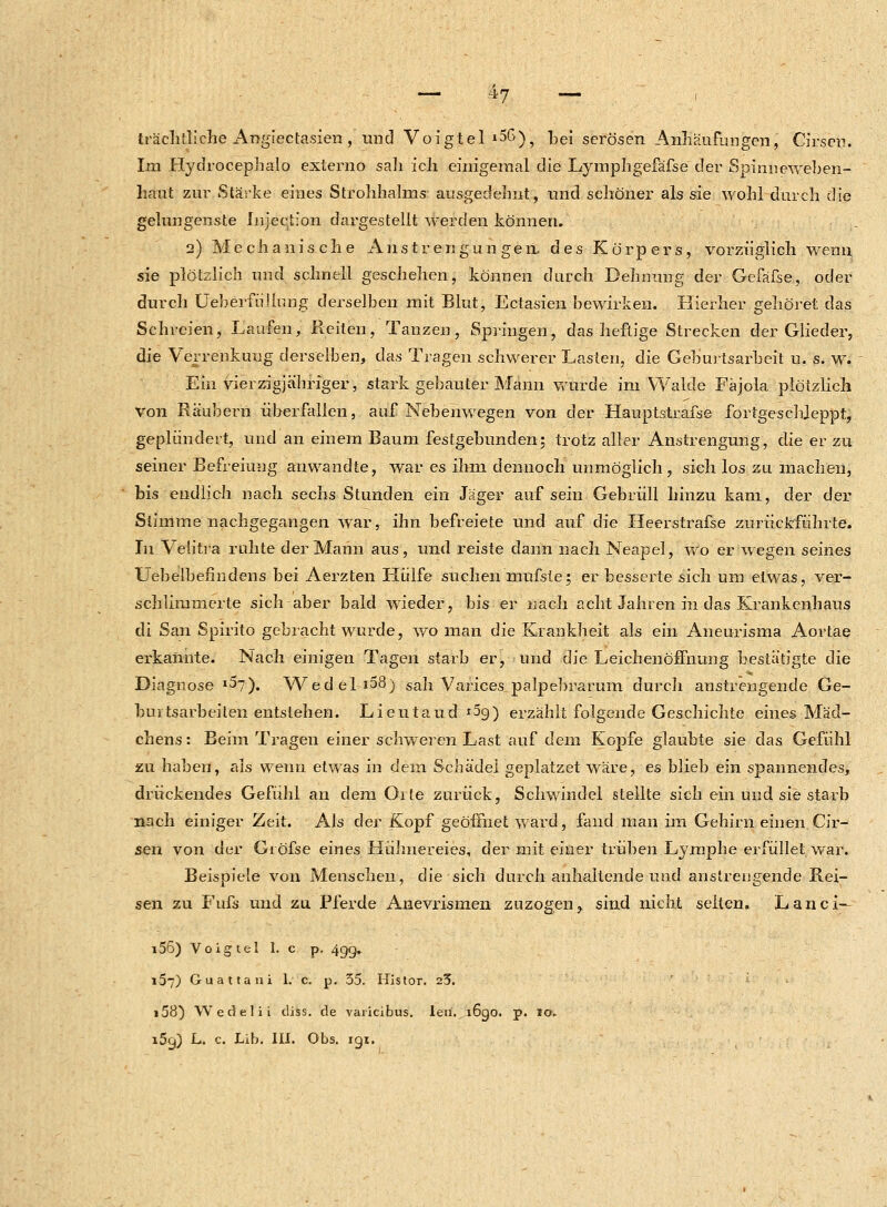 träehtliche Angtectasien, und Voigtel ^G), bei serösen Anhäufungen, Cirsen. Im Hydrocephalo externo sali ich einigemal die Lymphgefäfse der Spinueweben- hant zur Stärke eines Strohhalms ausgedehnt, und schöner als sie wohl durch die gelungenste Injectfon dargestellt werden können. 2) Mechanische Anstrengungen des Körpers, vorzüglich wenn sie plötzlich und schnell geschehen, können durch Dehnung der Gefäfse., oder durch Ueberfüüung derselben mit Blut, Ectasien bewirken. Hierher gehöret das Schreien, Laufen, Reiten, Tanzen, Springen, das heftige Strecken der Glieder, die Verrenkung derselben, das Tragen schwerer Lasten, die Geburtsarbeit u. s. w. Ein vierzigjähriger, stark gebauter Mann wurde im Walde Fäjola plötzlich Von Räubern überfallen, auf Nebenwegen von der Hauptstrafse fortgeschleppt, geplündert, und an einem Baum festgebunden; trotz aller Anstrengung, die er zu seiner Befreiung anwandte, war es ihm dennoch unmöglich, sieh los zu machen, bis endlich nach sechs Stunden ein Jäger aufsein Gebrüll hinzu kam, der der Stimme nachgegangen war;, ihn befreiete und auf die Heerstrafse zurückführte. In Veiitra ruhte der Mann aus, und reiste dann nach Neapel, wo er wegen seines Uebelbefiudens bei Aerzten Hülfe suchen-nmfste; er besserte sich um etwas, ver- schlimmerte sich aber bald wieder, bis er nach acht Jahren in das Krankenhaus di San Spirito gebracht wurde, wo man die Krankheit als ein Aneurisma Aortae erkannte. Nach einigen Tagen starb er, und die Leichenöffnung bestätigte die Diagnose l$l). Wedel i58) sah Varices palpebrarum durch anstrengende Ge- buitsarbeilen entstehen. Lieutaud *5g) erzählt folgende Geschichte eines Mäd- chens : Beim Tragen einer schweren Last auf dem Kopfe glaubte sie das Gefühl zu haben, als wenn etwas in dem Schädel geplatzet wäre, es blieb ein spannendes, drückendes Gefühl an dem Orte zurück, Schwindel stellte sich ein und sie starb nach einiger Zeit. Als der Kopf geöffnet ward, fand man im Gehirn einen Cir- sen von der Giöfse eines Hühnereies, der mit einer trüben Lymphe erfüllet war. Beispiele von Menschen, die sich durch anhaltende und anstrengende Rei- sen zu Fufs und zu Pferde Anevrismen zuzogen? sind nicht selten. Lanci— i56) Voigtel 1. c p. 499. 157) Guattani 1. c. p. 35. Histor. 25. i58) Wedelii diss. de vaiicibus. len. 1690. p. 10.