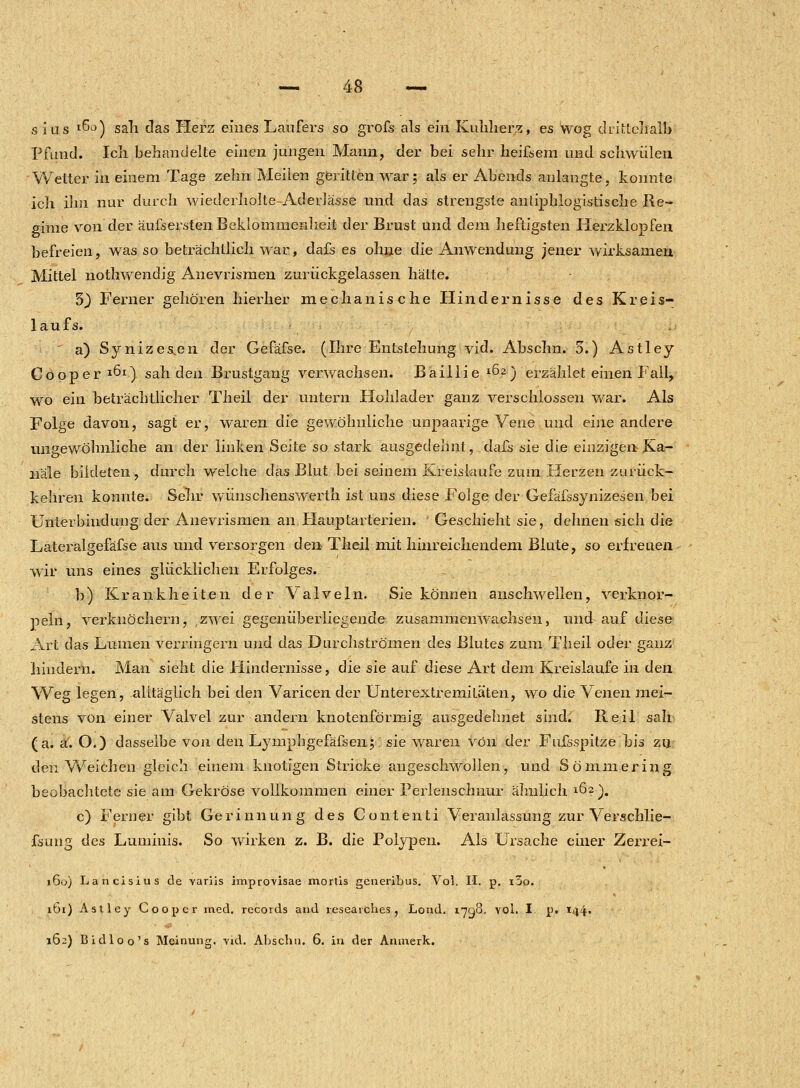 sius I^°) sah das Herz eines Läufers so grofs als ein Kuhherz, es wog drittehalb Pfund. Icli behandelte einen jungen Mann, der bei sehr heißem und schwülen Welter in einem Tage zehn Meilen geritten war; als er Abends anlangte, konnte ich ihn nur durch wiederhoIte-AderJässe und das strengste antiphlogistische Re- gime von der äufsersten Beklommenheit der Brust und dem heftigsten Herzklopfen befreien, was so beträchtlich war, dafs es ohne die Anwendung jener wirksamen Mittel nothwendig Anevrismen zurückgelassen hätte. 3) Ferner gehören hierher mechanische Hindernisse des Kreis- laufs. ' a) Synizes^en der Gefäfse. (Ihre Entstehung vid. Abschn. 5.) Astley Cooper1^1) sah den Brustgang verwachsen. Baillie *Ö2) erzählet einen Fall, wo ein beträchtlicher Theil der untern Hohlader ganz verschlossen war. Als Folge davon, sagt er, waren die gewöhnliche unpaarige Vene und eine andere ungewöhnliche an der linken Seite so stark ausgedehnt, dafs sin die einzigen Ka- näle bildeten, durch welche das Blut bei seinem Kreislaufe zum Herzen zurück- kehren konnte. Sehr wünschenswerth ist uns diese Folge der Gefäfssynizesen bei Unterbindung der Anevrismen an tlauptarterien. Geschieht sie, dehnen sich die Lateralgefäfse aus und versorgen den Theil mit hinreichendem Blute, so erfreuen wir uns eines glücklichen Erfolges. b) Krankheiten der Valveln. Sie können anschwellen, verknor- peln, verknöchern, zwei gegenüberliegende zusammenwachsen, und auf diese Art das Lumen verringern und das Durchströmen des Blutes zum Theil oder ganz hindern. Man sieht die Hindernisse, die sie auf diese Art dem Kreislaufe in den Weg legen, alltäglich bei den Varicen der Unterextremiläten, wo die Yenen mei- stens von einer Valvel zur andern knotenförmig ausgedehnet sind. Reil sah (a. a. O.) dasselbe von den Lymphgefäfsen;: sie waren von der Fufsspitze bis zu den Weichen gleich einem knotigen Stricke angeschwollen, und Sömmering beobachtete sie am Gekröse vollkommen einer Perlenschnur ähnlich l&2). c) Ferner gibt Gerinnung des Contenti Veranlassung zur Verschlie- fsung des Luminis. So wirken z. B. die Polypen. Als Ursache einer Zerrei- 160) Lancisius de -variis improvisae mortis gcneribus. Vol. II. p. i3o. ibi) Astley Coopcr med. records and researches, Lond. 1798. yoL I. p. 144» 162) Bidloo's Meinung, vid. Abschn. 6. in der Anmerk.