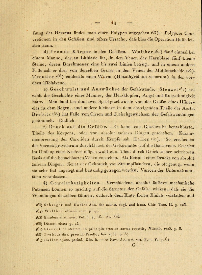 fsung des Herzens findet man einen Polypen angegeben »63), Polypose Con- cretionen in den Gefäfsen sind öfters Ursache, dafs blos die Operation Hülfe lei- sten kann. d) Fremde Körper in den Gefäfsen. Walther 164) fand einmal bei einem Manne, der an Lithiasie litt, in den Venen der Harnblase fünf kleine Steine, deren Durchmesser eine bis zwei Linien betrug, und in einem andern Falle sah er drei von derselben Gröfse in den Venen der Muttterscheide *65). Treutier 1^6) entdeckte einen Wurm (Hexathyridium venarum) in der vor- dem Tibialvene. e) Geschwulst und Auswüchse der Gefäfswände. Stenzel^) er_ zählt die Geschichte eines Mannes, der Herzklopfen, Angstund Kurzathmigkeit hatte. Man fand bei ihm zwei Speckgeschwülste von der Gröfse eines Hüner- eies in dem Bogen, und andere kleinere in dem absteigenden Theile der Aorta. Brebitz 108) hat Fälle von Cirsen und Fieischgewüchsen der Gefafswandungeil gesammelt. Endlich f; Druck auf die Gefäfse. Er kann von Geschwulst benachbarter Theile des Körpers, oder von absolut aufsein Dingen geschehen. Zusam- menpressimg der Carotiden durch Kröpfe sah Haller ^9). So erscheinen die Varices gravidarum durch Druck der Gebärmutter auf die Iliacalvene. Ectasien im Umfang eines Krebses mögen wohl zum Theil durch Druck seiner scirrhösen Basis auf die benachbarten Venen entstehen. Als Beispiel eines Drucks von absolut äufsern Dingen, dienet der Gebrauch von Strumpfbändern, die oft genug, wenn sie sehr fest angelegt und beständig getragen werden, Varicen der Unterextremi- täten veranlassen. 4) Gewaltthätigkeiten. Verschiedene absolut äufsere mechanische Potenzen können so mächtig auf die Structur der Gefäfse wirken, dafs sie die Wandungen derselben lähmen, dadurch dem Blute freien Einlafs verstatten und i63) Seh reger und Hartes Ann. der ne.uest. engl, und franz. Clür. Toni. II. p. 123. 164) Walt Ii er observ. anar. p. 44. i65) Ejusdem anat. mus. Vol. I. p. 161. Hb. 325. 166) üissert. citata p. 25. 16-?) Stenzel de ateatotn. in ptlncipio arteriae aortae repertis, .Vitemb. 1723. p. 8. i6ö) Brebitz diss. praesid. Faselio, Ien. 1757. p. 39. 16^) IIa 11 er opusc. pathol. Obs. 6. — el JSov. Act. nat. cur. Tom. V. p. 64. G