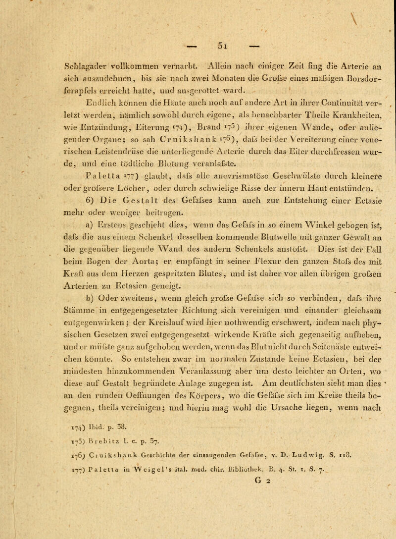 \ Öl Schlagader vollkommen vernarbt. Allein nach einiger Zeit fing die Arterie an sich auszudehnen, bis sie nach zwei Monaten die Gröfse eines mäfsigen Borsdor- ferapfels erreicht hatte, und ausgerottet ward. Endlich können die Häute auch noch auf andere Art in ihrer Continuität ver- letzt werden, nämlich sowohl durch eigene, als benachbarter Theile Krankheiten, wie Entzündung, Eiterung I74), Brandt) ihrer eigenen Wände, oder anlie- gender Organe; so sah Cruikshank I7^), dafs bei der Vereiterung einer vene- rischen Leistendrüse die unterliegende Arterie durch das Eiter durchfressen wur- de, und eine tödtiiche Blutung veranlagte. Paletta »77) glaubt, dafs alle anevrismatöse Geschwülste durch kleinere oder gröfsere Löcher, oder durch schwielige Risse der innern Haut entstünden. 6) Die Gestalt des Gefäfses kann auch zur Entstehung einer Ectasie mehr oder weniger beitragen. a) Erstens geschieht dies, wenn das Gefäfs in so einem Winkel gebogen ist, dafs die aus einem Schenkel desselben kommende Blutwelle mit ganzer Gewalt an die gegenüber liegende Wand des andern Schenkels anstöfst. Dies ist der Fall beim Bogen der Aorta; er empfängt in seiner Flexur den ganzen Stofs des mit Kraft aus dem Herzen gespritzten Blutes, und ist daher vor allen übrigen grofsen Arterien zu Ectasien geneigt. b) Oder zweitens, wenn gleich grofse Gefäfse sich so verbinden, dafs ihre Stämme in entgegengesetzter Richtung sich vereinigen und einander gleichsam entgegenwirken; der Kreislauf wird hier nothwendig erschwert, indem nach phy- sischen Gesetzen zwei entgegengesetzt wirkende Kräfte sich gegenseitig aufheben, und er müfste ganz aufgehoben werden, wenn das Blut nicht durch Seitenäste entwei- chen könnte. So entstehen zwar im normalen Zustande keine Ectasien, bei der mindesten hinzukommenden Veranlassung aber um desto leichter an Orten, wo diese auf Gestalt begründete Anlage zugegen ist. Am deutlichsten sieht man dies ' an den runden OelYnungen des Körpers, wo die Gefäfse sich im Kreise theils be- gegnen, theils vereinigen; und hierin mag wohl die Ursache liegen, wenn nach 174) Ibid. p. 33. 170) Brebitz I. c. p. 37. 176^ Cruikshank Geschichte der einsaugenden Gefäfse, v. D. Ludwig. S. n3. 177) Taletta in Wcigel's ital. med. chir. Bibliothek. B. 4. St. 1. S. 7.