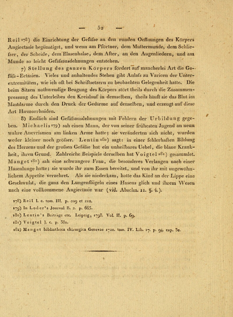 02 Reil r73) die Einrichtung der Gefäfse an. den runden Oeffuungen des Körpers Angiectasie begünstiget, und wenn am Pförtner, dem Muttermunde, dem Schlie- fser, der Scheide, dem Elasenhalse, dem After, an den Augenliedern, und am Munde so leicht Gefäfsausdehnungen entstehen. 7) Stellung des ganzen Körpers fördert auf mancherlei Art die Ge-■ fa'fs-Ectasien. Vieles und anhaltendes Stehen gibt Anlafs zu Varicen der Unter- extremitäten, wie ich oft bei Schriftsetzern zu beobachten Gelegenheit hatte. Die beim Sitzen nothwendige Beugung des Körpers stört theils durch die Zusammen- pressung des Unterleibes den Kreislauf in demselben, theils häuft sie das Blut im Mastdarme durch den Druck der Gedärme auf denselben, und erzeugt auf diese Art Hcemorrhoiden. 8) Endlich sind Gefäfsausdehnungen mit Feldern der Urbildung gege- ben. Michaelis *79) sah einen Mann, der von seiner frühesten Jugend an neun wahre Anevrismen am linken Arme hatte5 sie veränderten sich nicht, wurden weder kleiner noch gröfser. Lentin *8o) sagt: in einer fehlerhaften Bildung des Herzens und der grofsen Gefäfse hat ein unheilbares Uebel, die blaue Krank- heit, ihren Grund. Zahlreiche Beispiele derselben hat Voigteli^1) gesammlet. Mang et l8~) sah eine schwangere Frau, die besonderes Verlangen nach einer Hasenlunge hatte; sie wurde ihr zum Essen bereitet,, und von ihr mit ungewöhn- lichem Appetite verzehret. Als sie niederkam, hatte das Kind an der Lippe eine Geschwulst, die ganz den Lungenflügeln eines Hasens glich und ihrem Wesen nach eine vollkommene Angiectasie war (vid. Absclm. 11. §. 4.). 178) Reil 1. c. tom. III. p. 209 et 210. 17g) In Loder's Journal B. 2. p. 665. ,180} L entin's Beitrage etc. Leipzig, 1798. Vol. II. p. 6g. iui) Voigtel 1. c. p. 38o.