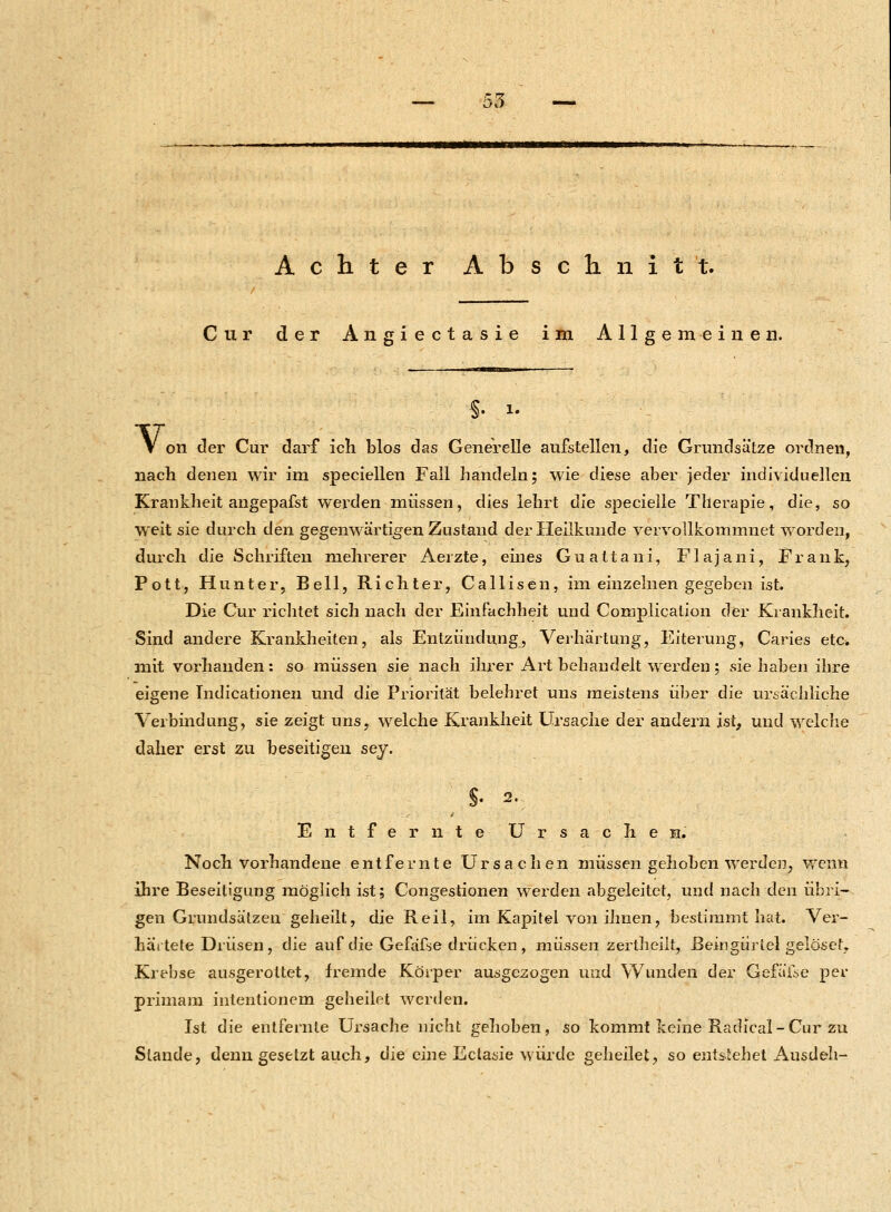 Achter Abschnitt. Cur der Angiectasie im Allgemeinen. §. i. V 011 der Cur darf ich blos das Generelle aufstellen, die Grundsätze ordnen, nach denen wir im speciellen Fall handeln; wie diese aber jeder individuellen Krankheit angepafst werden müssen, dies lehrt die specielle Therapie, die, so weit sie durch den gegenwärtigen Zustand der Heilkunde vervollkommnet worden, durch die Schriften mehrerer Aerzte, eines Guattani, Flajani, Frank, Pott, Hunter, Bell, Richter, Callisen, im einzelnen gegeben ist. Die Cur richtet sich nach der Einfachheit und Complication der Krankheit. Sind andere Krankheiten, als Entzündung, Verhärtung, Eiterung, Caries etc. mit vorhanden: so müssen sie nach ihrer Art behandelt werden; sie haben ihre eigene Tndicationen und die Priorität belehret uns meistens über die ursächliche Verbindung, sie zeigt uns, welche Krankheit Ursache der andern ist, und welche daher erst zu beseitigen sej. Entfernte Ursache E. Noch vorhandene entfernte Ursachen müssen gehoben werden, wenn ihre Beseitigung möglich ist; Congestionen werden abgeleitet, und nach den übri- gen Grundsätzen geheilt, die Reil, im Kapitel von ihnen, bestimmt hat. Ver- härtete Drüsen, die auf die Gefafse drücken , müssen zertheilt, Beingürtel gelöset, Krebse ausgerottet, fremde Körper ausgezogen und Wunden der Gefälle per primam intentionem geheilet werden. Ist die entfernte Ursache nicht gehoben, so kommt keine Radical-Cur zu Stande, denn gesetzt auch, die eine Ectasie würde geheilet, so entstehet Ausdeh-