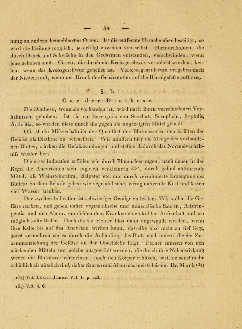 — 54 — nung an andern benachbarten Orten. Ist die entfernte Ursache aber beseitigt, so wird die Heilung möglich, ja erfolgt zuweilen von selbst. Htemorrhoiden, die durch Druck und Schwäche in den Gedärmen entstanden, verschwinden, wenn jene gehoben sind. Chsen, die durch ein Krebsgeschwür veranlafst worden , hei- len, wenn das Krebsgeschwür geheilet ist. Varices. gravidarum vergehen nach der Niederkunft, wenn der Druck der Gebärmutter auf die Iliacalgefäfse aufhöret. S- 5. Cur der Diathese. Die Diathese, wenn sie vorhanden ist, wird nach ihren verschiedenen Ver- hältnissen gehoben. Ist sie ein Erzeugnifs von Scorbut, Scropheln, Syphilis, Arthritis, so werden diese durch die gegen sie angezeigten Mittel geheilt. Oft ist ein Mifsverhältnifs der Quantität der Blutmasse zu den Ki äffen der Gefäfse als Diathese zu betrachten. Wir mindern hier die Menge des vorhande- nen Blutes, stärken die Gefäfswanduugen und stellen dadurch das Normalvei hält- nifs wieder her. Die erste Indication erfüllen wir durch Blutausleerungen , nach denen in der Regel die Anevrismen sich sogleich verkleinern *83), durch gelind abführende Mittel, als Weinsteinrahm, Salpeter etc. und durch verminderte Erzeugung des Blutes; zu dem Behufe geben wir vegetabilische, wenig nährende Kost und lassen viel Wasser trinken. i Der zweiten Indication ist schwieriger Genüge zu leisten. Wir sollen die Ge- fäfse stärken, und geben daher vegetabilische und mineralische Säuren, Adstrin- gentia und den Alaun, empfehlen dem Kranken einen kühlen Aufenthalt und wo möglich kalte Bäder. Doch dürfen letztere Mos dann angewandt werden, wenn ihre Kälte bis auf das Anevrism wirken kann, dasselbe also nicht zu tief liegt, sonst vermehren sie es durch die Anhäufung des Bluts nach innen, die der Zu- sammenziehung der Gefäfse an der Oberfläche folgt. Ferner müssen von den stärkenden Mitteln nur solche ausgewählt werden, die durch ihre Nebenwirkung weder die Blutmasse vermehren, noch den Körper erhitzen, weil sie sonst mehr schädlich als nützlich sind, daher Sauren und Alaun das meiste leisten. Dr. Merk *H*) i!]j) Vid. Loder Journal Vol. I. p. 228.