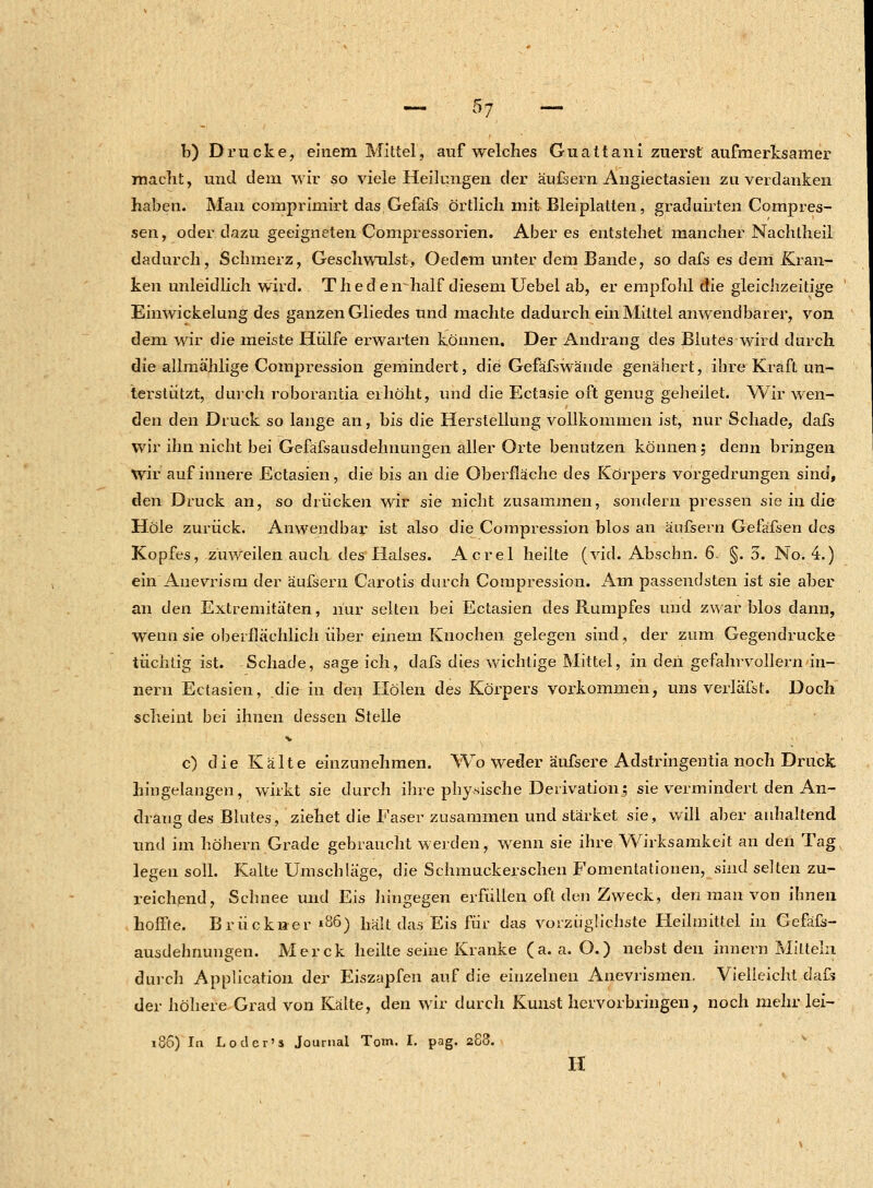 b) Drucke, einem Mittel, auf welches Guattani zuerst aufmerksamer macht, und dem wir so viele Heilungen der äufsern Angiectasien zu verdanken haben. Man comprimirt das Gefäfs örtlich mit Bleiplatten, graduirten Compres- sen, oder dazu geeigneten Compressorien. Aber es entstehet mancher Nachtheil dadurch, Schmerz, Geschwulst, Oedem unter dem Bande, so dafs es dem Kran- ken unleidlich wird. T h e d e lr half diesem Uebel ab, er empfohl die gleichzeitige Einwickelung des ganzen Gliedes und machte dadurch ein Mittel anwendbarer, von dem wir die meiste Hülfe erwarten können. Der Andrang des Blutes wird durch die allmählige Compression gemindert, die Gefäfswände genähert, ihre Kraft un- terstützt, durch roborantia erhöht, und die Ectasie oft genug geheilet. Wir wen- den den Druck so lange an, bis die Herstellung vollkommen ist, nur Schade, dafs wir ihn nicht bei Gefäfsausdehnungen aller Orte benutzen können; denn bringen Wir auf innere Ectasien, die bis an die Oberfläche des Körpers vorgedrungen sind, den Druck an, so drücken wir sie nicht zusammen, sondern pressen sie in die Hole zurück. Anwendbar ist also die Compression blos an äufsern Gefäfsen des Kopfes, zuweilen auch des Halses. Acrel heilte (vid. Abscbn. 6. §. 5. No. 4.) ein Anevrism der äufsern Carotis durch Compression. Am passendsten ist sie aber an den Extremitäten, nur selten bei Ectasien des Rumpfes und zwar blos dann, wenn sie oberflächlich über einem Knochen gelegen sind, der zum Gegendrucke tüchtig ist. Schade, sage ich, dafs dies wichtige Mittel, in den gefahrvollem an- nern Ectasien, die in den Holen des Körpers vorkommen, uns verläfst. Doch scheint bei ihnen dessen Stelle c) die Kälte einzunehmen. Wo weder äufsere Adstringentia noch Druck hingelangen, wirkt sie durch ihre physische Derivation; sie vermindert den An- draug des Blutes, ziehet die Faser zusammen und stärket sie, will aber anhaltend und im höhern Grade gebraucht werden, wenn sie ihre Wirksamkeit an den Tag legen soll. Kalte Umschläge, die Schmuckerschen Fomentationen, sind selten zu- reichend, Schnee und Eis hingegen erfüllen oft den Zweck, den man von ihnen hoffte. Brückner «86) hält das Eis für das vorzüglichste Heilmittel in Gefäfs- ausdehnungen. Merck heilte seine Kranke (a. a. O.) nebst den innern Mitteln durch Application der Eiszapfen auf die einzelnen Anevrismen. Vielleicht dafs der höhere Grad von Kälte, den wir durch Kunst hervorbringen, noch mehr lei- 186) In Loder's Journal Tom. I. pag. 288. H