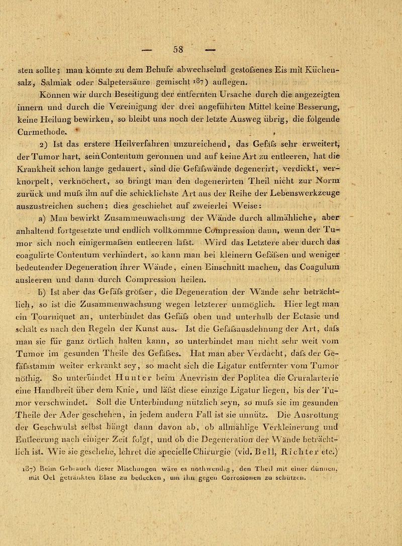 sten sollte; man könnte zu dem Behufe. abwechselnd gestofsenes Eis mit Küchen- salz, Salmiak oder Salpetersäure gemischt 187) auflegen. Können wir durch Beseitigung der entfernten Ursache durch die angezeigten innern und durch die Vereinigung der drei angeführten Mittel keine Besserung, keine Heilung bewirken, so bleibt uns noch der letzte Ausweg übrig, die folgende Curmethode» .. , 2) Ist das erstere Heilverfahren unzureichend, das Gefäfs sehr erweitert, der Tumor hart, seinContentum geronnen und auf keine Art zu entleeren, hat die Krankheit schon lange gedauert, sind die Gefäfswände degenerirt, verdickt, ver- knorpelt, verknöchert, so bringt man den degenerirten Theil nicht zur Norm zurück und mufs ihn auf die schicklichste Art aus der Reihe der Lebenswerkzeuge auszustreichen suchen; dies geschiehet auf zweierlei Weise: a) Man bewirkt Zusammenwachsung der Wände durch allmähliche, aber anhaltend.fortgesetzte und endlich vollkommne Compression dann, wenn der Tu- mor sich noch einigermafsen entleeren läfst. Wird das Letztere aber durch das coagulirte Contentum verhindert, so kann mau bei kleinern Gefäfsen und weniger bedeutender Degeneration ihrer Wände, einen Einschnitt machen, das Coagulum ausleeren und dann durch Compression heilen. b) Ist aber das Gefäfs gröfser, die Degeneration der Wände sehr beträcht- lich, so ist die Zusammenwachsung wegen letzterer unmöglich. Hier legt man ein Tourniquet an, unterbindet das Gefäfs oben und unterhalb der Ectasie und schält es nach den Regein der Kunst aus.- Ist die Gefäfsausdebnung der Art, dafs man sie für ganz örtlich halten kann, so unterbindet mau nicht sehr weit vom Tumor im gesunden Theile des Gefäßes» Hat man aber Verdacht, dafs der Ge- fäfsstamin weiter erkrankt sey, so macht sich die Ligatur entfernter vom Tumor nöthig. So. unterbindet Hunt er beim Anevrism der Poplitea die Cruralarterie eine Handbreit über dem Knie, und läfst diese einzige Ligatur liegen, bis der Tu- mor verschwindet. Soll die Unterbindung nützlich seyn, so mufs sie im gesunden Theile der Ader geschehen, in jedem andern Fall ist sie unnütz. Die Ausrottung der Geschwulst selbst hängt dann davon ab, ob allmahlige Verkleinerung und Entleerung nach einiger Zeit folgt, und ob die Degeneration der Wände beträcht- lich ist.. Wie sie geschehe, lehret die specielleChirurgie (vid. Bell, Richter etc.) 187) Beim. Gebrauch dieser Mischungen wäre es nothwemLg , den Theil mit einer dünnen, mit Oel getränkten Blase zu bedecken, um ihn gegen Corrosionen zu schützen.