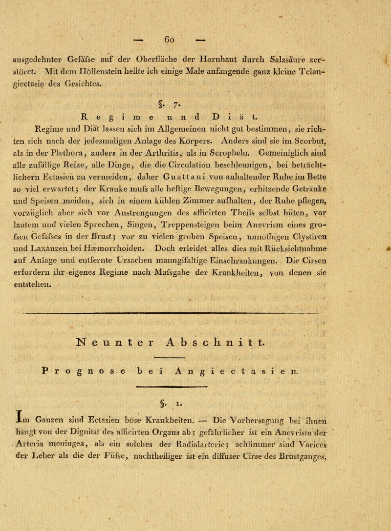 ausgedehnter Gefäfse auf der Oberfläche der Hornhaut durch Salzsäure zer- störet. Mit dem Höllenstein heilte ich einige Male anfangende ganz kleine Telau- giectasie des Gesichtes. §. 7- Regime und Diät. Regime und Diät lassen sich im Allgemeinen nicht gut bestimmen, sie rich- ten sich nach der jedesmaligen Anlage des Körpers. Anders sind sie im Scorbut, als in der Plethora, anders in der Arthritis, als in Scropheln. Gemeiniglich sind alle zufallige Reize, alle Dinge, die die Circulation beschleunigen, bei beträcht- lichem Ectasien zu vermeiden, daher Guattani von anhaltender Ruhe im Bette so viel erwartet; der Kranke mufs alle heftige Bewegungen, erhitzende Getränke und Speisen meiden, sich in einem kühlen Zimmer aufhalten, der Ruhe pflegen, vorzüglich aber sich vor Anstrengungen des afficirten Theils selbst hüten, vor lautem und vielen Sprechen, Singen, Treppensteigen beim Anevrism eines gro- fsen Gefäfses in der Brust; vor zu vielen groben Speisen, umiöthigen Clystiren und Laxänzen beiHaemorrhoiden. Doch erleidet alles dies mit Rücksichtnahme auf Anlage und entfernte Ursachen manngifaltige Einschränkungen. Die Cirsen erfordern ihr eigenes Regime nach Mafsgabe der Krankheiten, von denen sie entstehen« Neunter Abschnitt. Prognose bei Angiectasien. I §. 1. m Ganzen sind Ectasien böse Krankheiten. — Die Vorhersagung bei ihnen hängt von der Dignität des afficirten Organs ab; gefährlicher ist ein Anevrism der Arteria meningea, als ein solches der Radialarterie; schlimmer sind Varices der Leber als die der Fiifse, nachtheiliger ist ein diffuser Cirse des Brustganges,
