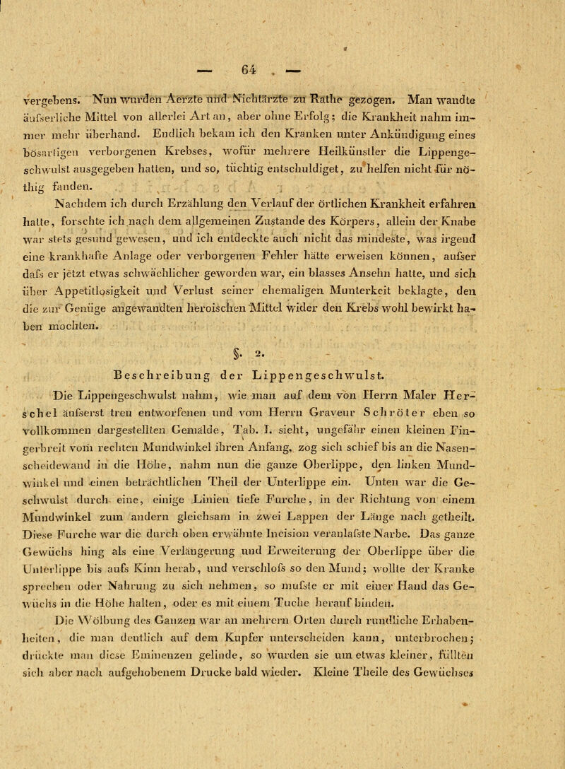 vergebens. Nun Wurden Aerzte und Nichtärzte zu Rathe gezogen. Man wandte äußerliche Mittel von allerlei Art an, aber ohne Erfolg; die Krankheit nahm im- mer mehr überhand. Endlich bekam ich den Kranken unter Ankündigung eines bösartigen verborgenen Krebses, wofür mehrere Heilkünstler die Lippenge- schwulst ausgegeben hatten, und so, tüchtig entschuldiget, zu helfen nicht für nö- thig fanden. Nachdem ich durch Erzählung den Verlauf der örtlichen Krankheit erfahren, hatte, forschte ich.nach dem allgemeinen Zustande des Körpers, allein der Knabe war stets gesund gewesen, und ich entdeckte auch nicht das mindeste, was irgend eine krankhafte Anlage oder verborgenen Fehler hätte erweisen können, aufser daß er jetzt etwas schwächlicher geworden war, ein blasses Ansehn hatte, und sich über Appetitlosigkeit und Verlust seiner ehemaligen Munterkeit beklagte, den die zur Genüge angewandten heroischen Mittel wider den Krebs wohl bewirkt ha- ben mo chten. §• 2. Beschreibung der Lippengeschwulst. Die Lippengeschwulst nahm, wie man auf dem von Herrn Maler Her- schel äufserst treu entworfenen und vom Herrn Graveur Schröter eben so Vollkommen dargestellten Gemälde, Tab. I. sieht, ungefähr einen kleinen Fin- gerbreit vom rechten Mundwinkel ihren Anfang, zog sich schief bis an die Nasen- scheidewand in die Höhe, nahm nun die ganze Oberlippe, den, linken Mund- winkel und einen beträchtlichen Theil der Unterlippe ein. Unten war die Ge- schwulst durch eine, einige Linien tiefe Furche, in der Richtung von einem Mundwinkel zum andern gleichsam in zwei Lappen der Länge nach getheilt. Diese Furche war die durch oben erwähnte Incision veranlagte Narbe. Das ganze Gewüchs hing als eine Verlängerung und Erweiterung der Oberlippe über die Unterlippe bis aufs Kinn herab, und verschlofs so den Mund; wollte der Kranke sprechen oder Nahrung zu sich nehmen, so mußte er mit einer Hand das Ge- wüchs in die flöhe halten, oder es mit einem Tuche herauf binden. Die Wölbung des Ganzen war an mehrern Orten durch rundliche Erhaben- heiten , die man deutlich auf dem Kupfer unterscheiden kann, unterbrochen; drückte man diese Eminenzen gelinde, so wurden sie um etwas kleiner, füllten sich aber nach aufgehobenem Drucke bald wieder. Kleine Theile des Gewüchses