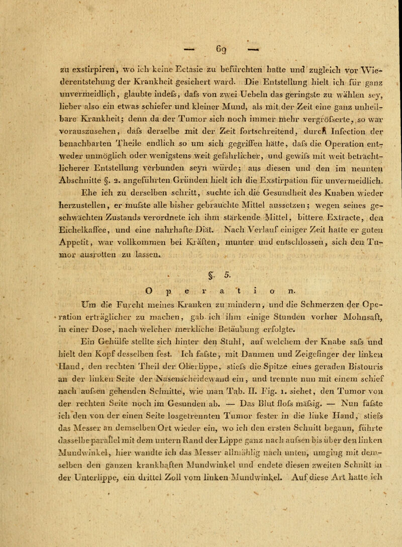 zu exstirpiren, wo ich keine Ectasie zu befürchten hatte und zugleich vor Wie- tlerentstehung der Krankheit gesichert ward. Die Entstellung hielt ich für ganz unvermeidlich, glaubte indefs, dafs von zwei Uebeln das geringste zu wählen sey, lieber also ein etwas schiefer und kleiner Mund, als mit der Zeit eine ganz unheil- bare Krankheit; denn da der Tumor sich noch immer mehr vergröfserte^so war vorauszusehen, dafs derselbe mit der Zeit fortschreitend, durcÄ Infection der benachbarten Theile endlich so um sich gegriffen hätte, dafs die Operation ent- weder unmöglich oder wenigstens weit gefährlicher, und gewifs mit weit beträcht- licherer Entstellung verbunden seyn wurde; aus diesen und den im neunten Abschnitte §. 2. angeführten Gründen hielt ich die Exstirpation für unvermeidlich. Ehe ich zu derselben schritt, suchte ich die Gesundbeit des Knaben wieder herzustellen, er mufste alle bisher gebrauchte Mittel aussetzen; wegen seines ge- schwächten Zustands verordnete ich ihm stärkende Mittel, bittere Extracte, den Eichelkaffee, und eine nahrhafte Diät. Nach Verlauf einiger Zeit hatte er guten Appetit, war vollkommen bei Kräften, munter und entschlossen, sich den Tu- mor ausrotten zu lassen*. | 5. O p e r a t i o n. Um die Furcht meines Kranken zu mindern, und die Schmerzen der Ope- ration erträglicher zu machen, gab ich ihm einige Stunden vorher Mohnsaft, in einer Dose, nach welcher merkliche Betäubung erfolgte. Ein Gehülfe stellte sich hinter den Stuhl, auf welchem der Knabe safs und hielt den Kopf desselben fest. Ich fafste, mit Daumen und Zeigefinger der linken Hand, den rechten Theil der Oberlippe, stiefs die Spitze eines geraden Bistouris an der linken Seite der Nasenscheide wand ein, und trennte nun mit einem schief nach aufsen gehenden Schnitte, wie man Tab. II. Fig. l. siehet, den Tumor von der rechten Seite noch im Gesunden ab. — Das Blut flofs mäfsig. — Nun fafste ich den von der einen Seite losgetrennten Tumor fester in die linke Hand, stiefs das Messer an demselben Ort wieder ein, wo ich den ersten Schnitt begann, führte dasselbeparatlelmit dem untern Rand der Lippe ganz nach aufsen bis über den linken Mundwinkel, hier wandte ich das Messer allmählig nach unten, umging mit dem- selben den ganzen krankhaften Mundwinkel und endete diesen zweiten Schnitt in der Unterlippe, ein drittel Zoll vom linken Mundwinkel. Auf diese Art hatte ich