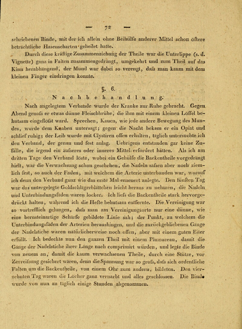 schriebenen Binde, mit der ich allein olme Beihülfe anderer Mittel schon öftere beträchtliche Hasenscharten*geheilet halte. Durch diese kräftige Zusammenziehung der Theile war die Unterlippe (s. d. Vignette) ganz in Falten zusammengedrängt, umgekehrt und zum Tlieil auf das Kinn herabhängend, der Mund war dabei so verengt, dafs man kaum mit dem kleinen Finger eindringen konnte. §. 6. N a c h h eh an d 1 u n g.' Nach angelegtem Verbände wurde der Kranke zur Ruhe gebracht. Gegen. Abend genofs er etwas dünne Fleischbrühe, die ihm mit einem kleinen Löffel be- hutsam eingeflöfst ward. Sprechen, Kauen, wie jede andere Bewegung des Mun- des, wurde dem Knaben untersagt j gegen die Nacht bekam er ein Opiat und schlief ruhige der Leib wurde mit Clystiren offen erhalten, täglich untersuchte ich den Verband, der genau und fest anlag. Uebrigeus entstanden gar keine Zu- falle, die irgend ein äufseres oder inneres Mittel erfordert hätten. Als ich am dritten Tage den Verband löste, wobei ein Gehüife die Backentheile vorgedrängt hielt, war die Verwachsung schon geschehen, die Nadeln safsen aber noch ziem- lich fest, so auch der Faden, mit welchem die Arterie unterbunden war, worauf ich denn den Verband ganz wie -das erste Mal erneuert anlegte. Den fünften Tag war das untergelegte Goldschlägerblättchen leicht heraus zu nehmen, die Nadeln und Unterbindungsfäden waren locker. Ich liefs die Backentheile stark hervorge- drückt halten, während ich die Hefte behutsam entfernte. Die Vereinigung war so vortrefflich gelungen,, dafs man am Vereinigungsorte nur eine dünne, wie eine bernsteinartige Schärfe gebildete Linie sah; der Punkt, zu welchem die Unterbindungsfäden der Arterien heraushingen, und die zurückgebliebenen Gänge der Nadelstiche waren natürlicherweise noch offen, aber mit einem guten Eiter erfüllt. Ich bedeckte nun den ganzen Theil mit einem Plumaceau, damit die Gänge der Nadelstiche ihrer Länge nach comprimirt würden? und legte die Binde von neuem an, damit die kaum verwachsenen Theile, durch eine Stütze, vor Zerreifsung gesichert wären, denn die Spannung war so gröfs, dafs sich ordentliche Falten um die Backentheile, von einem Ohr zum andern, bildeten. Den vier- zehnten Tag waren die Löcher ganz vernarbt und alles geschlossen. Die Bind» wurde von nun an täglich einige Stunden abgenommen.