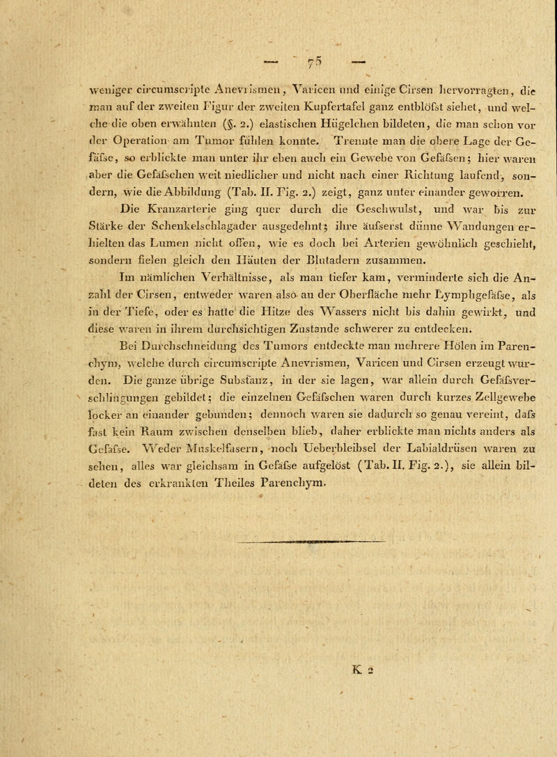 weniger cireumscripte Aneviismen, Varicen und einige Cirsen hervorragten, die man auf der zweiten Figur der zweiten Kupfertafel ganz entblöfst sieliet, und wel- che die oben erwälmten (§. 2.) elastischen Hiigelchen bildeten, die man schon vor der Operation am Tumor fühlen konnte. Trennte man die obere Lage der Ge- fäfse, so erblickte man unter ihr eben auch ein Gewebe von Gefäfsen; hier waren aber die Gefäfschen weit niedlicher und nicht nach einer Richtung laufend, son- dern, wie die Abbildung (Tab. IL Fig. 2.) zeigt, ganz unter einander geworren. Die Kranzarterie ging quer durch die Geschwulst, und war bis zur Stärke der Schenkelschlagader ausgedehnt; ihre äufserst dünne Wandungen er- hielten das Lumen nicht offen, wie es doch bei Arterien gewöhnlich geschieht, sondern fielen gleich den Häuten der Blutadern zusammen. Im nämlichen Verhältnisse, als man tiefer kam, verminderte sich die An- zahl der Cirsen, entweder waren also an der Oberfläche mehr Lyrnphgefäfse, als m der Tiefe, öderes hatte die Hitze des Wassers nicht bis dahin gewirkt, und diese waren in ihrem durchsichtigen Zustande schwerer zu entdecken. Bei Durchschneidung des Tumors entdeckte man mehrere Holen im Paren- cbym, welche durch cireumscripte Anevrismen, Varicen und Cirsen erzeugt wur- den. Die ganze übrige Substanz, in der sie lagen, war allein durch Gefäfsver- schlingungen gebildet; die einzelnen Gefäfschen waren durch kurzes Zellgewebe locker an einander gebunden; dennoch waren sie dadurch so genau vereint, dafs fast kein Raum zwischen denselben blieb, daher erblickte man nichts anders als Gefäfse. Weder Muskelfasern, noch Ueberbleibsel der Labialdrüsen waren zu sehen, alles war gleichsam in Gefäfse aufgelöst (Tab. II. Fig. 2.), sie allein bil- deten des erkrankten Theiles Parenchym.