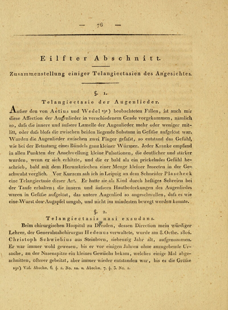 Eilfter Abschnitt. Zusammenstellung einiger Telangiectasien des Angesichtes. §. i. Telangi, ectasie der Augenlieder. jLXufser den von Aetius und Wedel I9I) beobachteten Fällen, ist auch mir diese Affection der Au^enlieder in verschiedenem Grade vorgekommen, nämlich so, dafs die innere und äufsere Lamelle der Augenlieder mehr oder weniger mit- litt, oder dafs blofs die zwischen beiden liegende Substanz in Gefäfse aufgelöst war. Wurden die Augenlieder zwischen zwei Finger gefafst, so entstand das Gefühl, wie bei der Betastung eines Bündels ganz kleiner Würmer. Jeder Kranke empfand in allen Punkten der Anschwellung kleine Pulsationen, die deutlicher und stärker wurden, wenn er sich erhitzte, und die er bald als ein prickelndes Gefühl be- schrieb, bald mit dem Herumkriechen einer Menge kleiner Jnseeten in der Ge- schwulst verglich. Vor Kurzem sah ich in Leipzig an dem Schneider Pias check eine Telangiectasie dieser Art. Er hatte sie als Kind durch heftiges Schreien bei der Taufe erhalten *. die innern und äufsera Hautbedeckungen des Augenliedes waren in Gefäfse aufgelöst, das untere Aagenlied so angeschwollen, dafs es wie eine Wurst den* Augapfel umgab, und nicht im mindesten bewegt werden konnte. §• 2. Telangiectasis nasi exsudans. Beim chirurgischen Hospital zu Dresden, dessen Direction mein würdiger Lehrer, der Generalstabchirurgus Hedenus verwaltete, wurde am 8.Octbr. i8o4. Christoph Schwiebius aus Steinborn, siebenzig Jahr alt, aufgenommen. Er war immer wohl gewesen, bis er vor einigen Jahren ohne anzugebende Ur- sache, an der Nasenspitze ein kleines Gewüchs bekam, welches einige Mal abge- schnitten, öfterer gebeitzt, aber immer wieder entstanden war, bis es die Gröfse