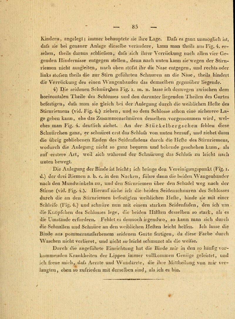 Kindern, angelegt; immer behauptete sie ilire Lage. Dafs es ganz unmöglich ist, dafs sie bei genauer Anlage dieselbe verändere, kann man theils aus Fig. 4. er- sehen, theils daraus schliefseil, dafs sich ihrer Verrückung nach allen vier Ge- genden Hindernisse entgegen stellen, denn nach unten kann sie'wegen der Stirn- riemen nicht ausgleiten, nach oben stöfst ihr die Nase entgegen, und rechts oder links stofsen theils die zur Stirn geführten Schnuren an die Nase, theils hindert die Verrückung des einen Wangenbandes das demselben gegenüber liegende. 4) Die seidenen Schnürchen Fig. l. m. n. lasse ich deswegen zwischen dem horizontalen Theile des Schlosses und den darunter liegenden Theilen des Gurtes befestigen, dafs man sie gleich bei der Anlegung durch die weiblichen Hefte des Stirnriemens (vid. Fig. 4.) ziehen, und so dem Schlosse schon eine sicherere La- ge geben kann, ehe das Zusammenschnüren desselben vorgenommen wird, wel- ches man Fig. 4. deutlich siehet. An der Stückelbergschen fehlen diese Schnürchen ganz, er schnüret erst das Sehlofs von unten herauf, und ziehet dann die übrig gebliebenen Enden des Seidenfadens durch die Hefte des Stirnriemens, wodurch die Anlegung nicht so ganz bequem und behende geschehen kann, als auf erstere Art, weil sich während der Schnürung das Sehlofs zu leicht nach unten bewegt. Die Anlegung der Binde ist leicht; ich bringe den Vereinigungspunkt (Fig. l. d.) der drei Riemen a. b. c. in den Nacken, führe dann die beiden Wangenbänder nach den Mundwinkeln zu, und den Stirnriemen über den Schädel weg nach der Stirne (vid. Fig. 4.). Hierauf ziehe ich die beiden Seidenschnuren des Schlosses durch die an den Stirnriemen befestigten weiblichen Hefte, binde sie mit einer Schleife (Fig. 4.) und schnüre nun mit einem starken Seidenfaden, den ich um die Knöpfchen des Schlosses lege, die beiden Hälften desselben so stark, als es die LTmstände erfordern. Fehlet es dennoch irgendwo, so kann man sich durch die Schnallen und Schnüre an den weiblichen Heften leicht helfen. Ich lasse die Binde aus pommeranzfarbenem seidenen Gurte fertigen, da diese Farbe durch Waschen nicht verlieret, und nicht so leicht schmuzet als die weifse. Durch die angeführte Einrichtung hat die Binde mir in den so häufig vor- kommenden Krankheiten der Lippen immer vollkommen Genüge geleistet, und ich freue mich, dafs Aerzte und Wundärzte, die ihre Mittheilung von mir ver- langten , eben so zufrieden mit derselben sind, als ich es bim