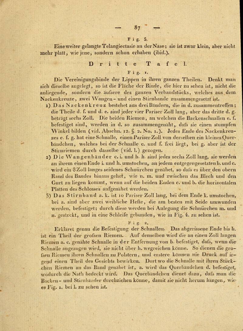 Fig. 5. Eine weiter gelangte Telangiectasie an der Nase; sie ist zwar klein, aber nicht mehr platt, wie jene, sondern schon erhaben (ibid.). Dritte Tafel. Fig. i. Die Vereinigungsbinde der Lippen in ihren ganzen Tlieilen. Denkt man sich dieselbe angelegt, so ist die Fläche der Binde, die hier zu sehen ist, nicht die anliegende, sondern die äufsere des ganzen Verbandstücks, welches aus dem Nackenkreuze, zwei Wangen- und einen Stirnbande zusammengesetzt ist. 1) Das Nackenkreuz bestehet aus drei Bändern, die in d. zusammentreffen; die Theile d. f. und d. e. sind jeder vier Pariser Zoll lang, aber das dritte d. g. beträgt sechs Zoll. Die beiden Riemen , an welchen die Backenschnallen e. f. befestiget sind, werden in d. so zusammengenäht,, dafs sie einen stumpfen Winkel bilden (viel. Abschn. 12. §. 2. No. 1.). Jedes Ende des Nackenkreu- zes e. f. g. hat eine Schnalle, einen Pariser Zoll von derselben ein kleines Quer- bändchen, welches bei der Schnalle e. und f. frei liegt, bei g. aber ist der Stirnriemen durch dasselbe (vid. 1.) gezogen. 2) Die Wangen band er c. i. und b. h. sind jedes sechs Zolllang, sie werden an ihrem einen Ende i. und h..umstocheny an jedem entgegengesetzten b. und c. wird ein 8 Zoll langes seidenes Schnürchen genähet, so dafs es über den obern Rand des Bandes hinaus gehet, wie n. m. und zwischen das Blech und den Gurt zu liegen kommt, wenn auf die beiden Enden c. und b. die horizontalen Platten des Schlosses aufgenäbet werden. 5) Das Stirnband a. k. ist 10 Pariser Zoll lang, bei dem Ende k. umstochen, bei a. sind aber zwei weibliche Hefte, die am besten mit Seide umwunden werden, befestiget; durch diese werden bei Anlegung die Schnürchen m. und n. gesteckt, und in eine Schleife gebunden, wie in Fig. 4. zu sehen ist. F i g. 2„ Erkläret genau die Befesligung der Schnallen. Das abgerissene Ende bis b. ist ein Theil der grofsen Riemen. Auf denselben wird die an einen Zoll langen Riemen a. c. genähte Schnalle in der Entfernung von b. befestiget, dafs, wenn die Schnalle angezogen wird, sie nicht über b.. wegreichen könne. So dienen die gro- fsen Riemen ihren Schnallen zu Polstern, und erstere können nie Druck auf ir- aexid einen Theil des Gesichts bewirken. Dort wo die Schnalle mit ihren Stück- chen Riemen an das Band genähet ist, a. wird das Querbändchen d. befestiget, wodurch die Nat.h bedeckt wird. Das Querbändchen dienet dazu, dafs man die Backen- und Stirnbänder durchziehen könne, damit sie nicht herum hängen7 wie- es Fig. 1. bei 1. zu scheu ist.