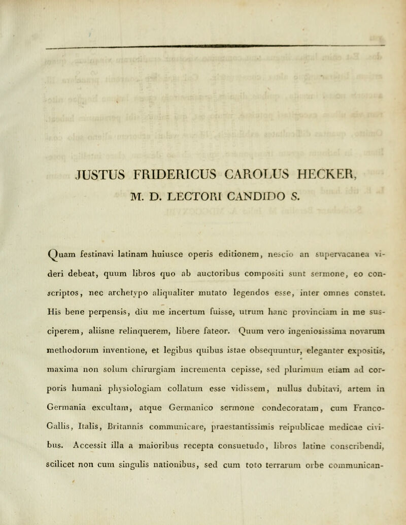 JUSTUS FRIDERICUS CAROUJS HECKER, M. D. LECTOM CANDIDO S. Ouam festinavi latinam huiusce operis editionem, nescib an supervacanea ri- deri debeat, quum libros quo ab auctoribus compositi sunt sermone, eo con- scriptos, nec archefvpo aliqualiter mutato legendos esse, inler omnes constet. His bene perpensis, diu me incertum fuisse, uirum hanc provinciam in me sus- ciperem, aliisne relinquerem, libere fateor. Quum vero ingeniosissima novarum methodorum inventione, et legibus quibus istae obsequuntur, eleganter expositis, maxima non solum chirurgiam incremcnta cepisse, sed plurimum etiam ad cor- poris humani pliysiologiam collatum esse vidissem, nullus dubitavi, artem in Germania excultam, atque Germanico sermonc condecoratam, cum Franco- C.illis, Italis, Britannis communicare, praestantissimis reipublicae medicae civi- bus. Accessit illa a maioribus recepta consuetudo, Iibros Iatine conscribendi, scilicet non cum singidis nationibus, sed cum toto terrarum orbe eommunican-
