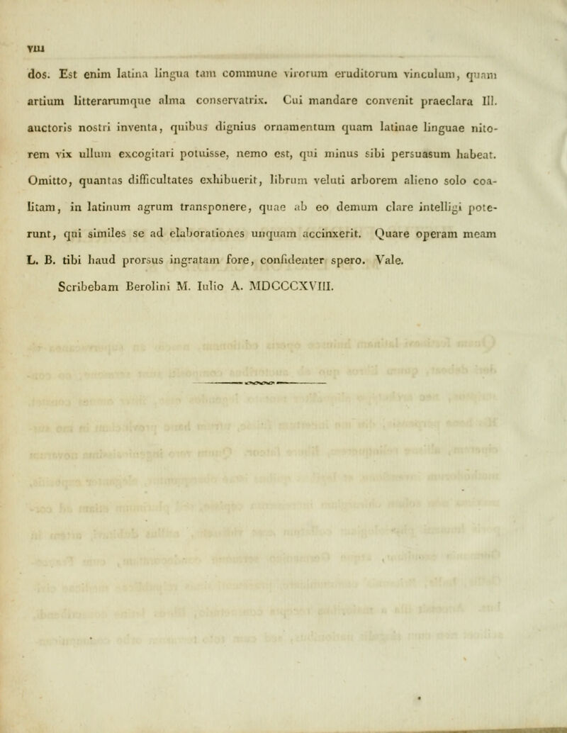 YUi dos. Est enim latina lingua tam commune virorum eruditorum vinculum, qwnm artium litterarumque alma conscrvatrix. Cui mandare convenit praeclara III. auctoris nostii inventa, quibus dignius ornamentum quam latinae linguae nito- rem vix ullum excogitari potuisse, nemo est, qui niinus sibi persuasum habeat. Omitto, quantas dimcultates exhibuerit, librum veluti arborem alieno solo coa- litam, in latiimm agrum transponere, quae ab eo demum clare intelligi pote- runt, qni similes se ad eluborationes unquam accinxerit. Quare operam meam L. B. tibi baud prorsus ingratam fore, confuleuter spero. Vale. Scribebam Berolini M. Iulio A. MDCCCXVIII.