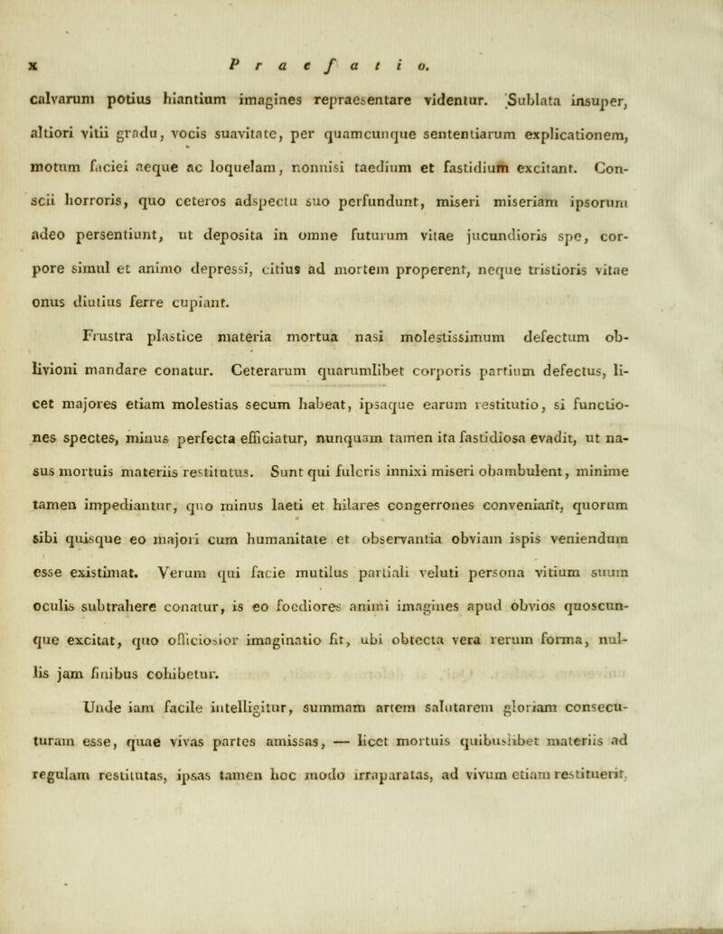 calvnrum potius liiantium imagines repraesentare videntur. Sublata insuper, nltiori vitii grndu, vocis suavitatc, per quamcunque sententiarum explicationem, motum f.tciei ncque ac loquelam, nonnisi taedium et fastidium excitanf. Con- scii liorroris, quo ceteros adspeclu suo pcrfundunt, miseri miseriam ipsoruin adeo persentiunt, ut deposita in omne futurum vitae jucundioris spe, cor- pore simul et animo depressi, citiu9 ad mortem properent, neque tristioris vitae onus diutius ferre cupiant. Fruslra plastice materia mortua nasj moleslissimum defectum ob- livioni mnndare conatur. Ceterarum quarumlibet corporis parfium defectus, li- cet majores etiam molestias secum habeat, ipsaque earum restitutio, si functio- nes spectes, minus perfecta efficiatur, nunquam tamen ita fastidiosa evadit, ut na- sus mortuis materiis restitutus. Sunt qui fulcris innixi miseri obambulent, minime tamen impediantur, qr.o minus laeti et hilares ccngerrones conveniarit, quorum sibi quisque eo majori cum humanitate et observantia obviam ispis veniendum csse existimat. Verum qui facie mutilus parliali veluti persona vitium suura oculis subtrahere conatur, is eo focdiores aniir.i imngines apud obvios quoscun- que excitat, qno oHicio.sior imaginntio hr, ubi obtccta vera reruin forma, nul- iis jam finibus cohibclur. Unde iam facile iutelligiuir, summam artcm sahitarem glonam consecu- lurain esse, quae vivas pnrtes amissas, — licct mortuis quibu.-iibet materiis ad regulam resiitutas, ipaas tamcn hoc modo lrrnparatas, ad vivum etiam re.stituerir