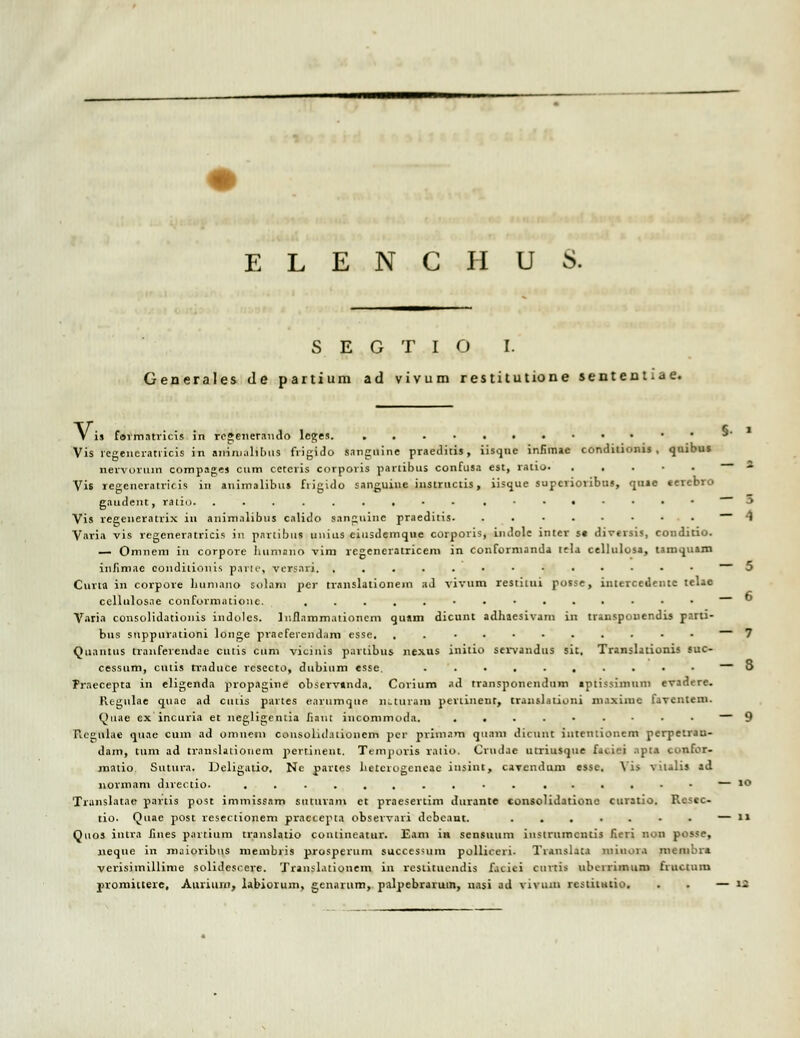 S E G T I O I. Generales de partium ad vivum restitutione sententiae. V is formntricis in rcgenerando lcges. ....•• S- • Vis rcgeiicratricis in animalibiis frigido sangnine praeditis, iisque infimae conditionis , quibu* nervorum compagej cum cetcris corporis partibus confusa est, ratio Vis regcncratricis in animalibus fiigido sanguinc instructis, iisque supcrioribus, quae eercbro gaudent, vaiio. .......•-.■•«■••■ J Vis regcneratrix in animalibus caliclo sanguine praeditis -1 Varia vis regeneratricis in partibus unius ciusdemque corporis, indole inter se diversis, condilio. — Omnem in corpore liiimnno vim rcgeneratricem in conformanda tela cellulosa, tamquam infimae coudiliouis parU', versnri. ,....•••.•••• Curta in corpove huniano solam per tr.inslationein ad vivum restitui posse, interccdentc telae cellnlosae conformatione. .....•••..•■•• Varia consolidationis indoles. Juflammationcm quam dicunt adhaesivani in triuspouendu parti- bus suppnrationi longe praefeiend.im esse. ........... Quantus tranferendae cutis cuni vicinis partibus nexus initio servandus sit. Translationis suc- cessum, cniis tvaduce vcsecto, dubiiim esse. .......... — 3 Praecepta in eligenda pvopagine observanda. Covium ad tvansponendum ipiissimum evadere. Regulae quae ad cuiis partes earumque nuurniii pevtinent, trauslationi maximc favcntem. Quae ex incuria et negligentia fiant iucommoda. — 9 Rcgulae quae cum ad omnein consoliilationem per priinnm qunni dicunt intciitionem perpetrau- dam, tum ad trnnslaiiouem pertinent. Temporis raiio. Crtulac utriusque fui-'i aptt confor- matio. Sutura. Deligatio. Ne pavtes heterogencae insint, cavendum esse. Yi> vualis ad normam directio. ............ ..••— 10 Translatae partis post immissam sutitvam ct pvaesevtim dtirante consolidatione curatio. Resec- tio. Quae post resectionem praeceptn obsevvavi debcant. • . — i> Quos intra fiiies partium translatio contineatur. Eam ia sensuiun iitstrumcntis fieri non posse, iieque in maioribns niembris prosperum succes>um pollireri. Tiauslat.i niiiuu.i membre verisimillime solidcscere. Translationem in restituendis facici cnrtis ubeiriinuni fructum promittere, Auviiuii, labiorum, gcnarum, palpebraruin, nasi ad viviun rcstitutio. . . — n