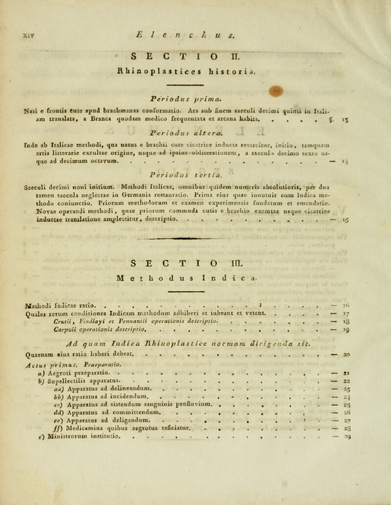 S E C T I o II. Rhinoplasticei hiit oci j. Periodus jirima. NJ)i e fiontis eutc apnd braclim.in.is conforniatio. Ars sub fiucm sacculi decimi quinti in Iuli- aiu translata, a JJranca quodain mcdico frequeutata et arcana aabiu, ....{. Pcriodiif altcra. . . Tndo ab Italicac mctliodi, qua nasus e bracliii cute cic.urice inducta res.ircitur, iniiio, tamqnam artis littcrarie excultac originc, usquc ad ipsius ooiueraiioueiu, a saccul > dccinio SCXto '...- quo ad decimum octavura. ... ........... — P criodu s tertta, Saeculi dccimi noui initium. Metliodi Italicae, omnibiis q.iidem numcris nbtolutiorit, per dua ramen saccula neglcctae in Germania rcstaut.uio. Prini.i eitis quac iunotuit cuiu Iudica ine- tltodo coniunctio. Priorum mctliodorum ct examen experimeiitis fund.itum et cmcndatio. Novae operandi metltodi, qtiae priqrmn rommoda cutis c bracliio excinlae ntquc cicatrice inducue translatioue am,ple'-titur, descriptio — S E C T I o m. Methodus I n d i c a Melltodi InJicae rntio 3 ... . — ii> Qualej rcrum condiiioncs Indicam uiciliodum adhiberi et iubeant et vetent — 17 Crusii, Findloyi ft Pennantii opcrationis deScriplio. ....,..— 18 Carpuii operalionis descriptio, , . , . . — )Q Ad quam Indica Rhino p l as t icc normam dirig enda sit. Quaenara eius ratio ltaberi dcbeat — 30 Actus primus. Praeparatio. a) Acgroti praeparatio . — si b) Snpelieclilis apparatus — u aa) Apparatus ad delineanduni — 25 bb) App.tiatus ad incidendura - cr) Apparatus ad sistendum saiiguiuis proQuviura. ,,......—•£«; tld) Apparatus ad coinniiticndum, . . , — s6 ce) Apparatus ad deligandum. ?. — vj ff) Mcdicamina quibus aegrotus reficiatur. — 28 r) JMinistroruui institmio. ..... ......... — '.j