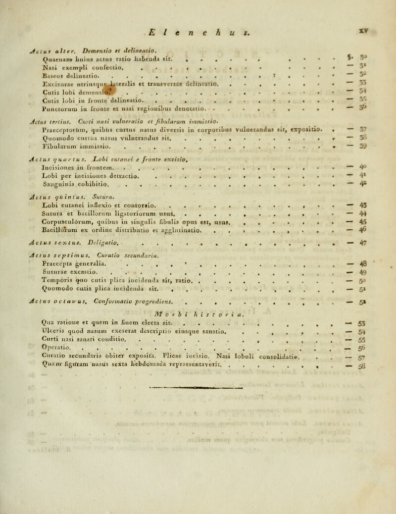 S  - V Actut alter. Dcmentio et ilelineatio. Quacnnrrr Jiuiu9 nctns rntio linbcndn »it . JMnsi cxempli conlcctio. ......... ... Baieoa ddinentio. '•.■■' i: • inirac nirinirjuel^ter.ilis et trausversae dc)in<;atio. . Culis lobi dcmuiisiHr Cutis loLii in lioiitc'dtlincatio Punctoruiu iu iioiuc et nasi regionibus denolatio , . . . ~ S* ActuS tertint. Curti nitti vulneralio ct fibutarum iminissio. Pracccptornin, quibus < nviiis nasus divcrsis in corporibus vulnerandus »it, exposiuo. . — Quomodo ciirtus njsiis vulncrandus sit. « — B Fibiilnvum iimnissio • — Actus e/uur lus. Lobi cuianci efronte excisio. Iucisioncs in irontcin. ..... • — 4° Lobi pcr incisiones dctvactio. -I1 Sanguinis colubitio. *r* Actus i/uinlus. Sulura. Lobi cutanei inflexio et contortio. ~~ 43 Suttiva et bacillovuni ligntoriorum usus — 44 Corpusculorum, qiiibus in siii2;iili$ fibulis opus est, usus, • — 45 Bacilloium ex ordinc disuibtuio ei nggliuinatio. ..;....,. — 4^ Actus scxtus. Dcligatio, ....»,.....,,.—* 47 Actus scptimus, Curatio secundaria. Praccepta generalia. ....', , — 48 Suluvne excnnio. , — 49 Tcmpovis <jno cutis plicn iucidcinl.i sit, ratio, • . „ *~* ~P Quomodo cutis plica incideuda sit. , — Cl Acttis o C tav US, Confonnatio progrediens • ^ , . —■ 5* jyi o r b i h i s t 0 r i a. Qna votione et quem in Jinem elccta sin. , .,,—53 Ulcevis quod nasttni cxesevat descviptio einsquc sanntio. ....... — 5» Cuvti nasi snuati conditio. ...,,..—* 55 Opevatio , .' j '_•. gfi Cuvaiio secund.iviii obiter cxposita. Plicae incisio. Nasi lobuli consolidati». . . — *~ Qunnr Jigiftam nnsus sexta hebdom.ida rcpracsentaverii. , , _- ^J