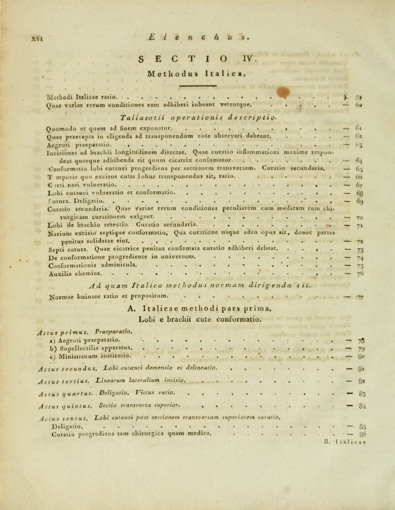 S E C T I O IV. Methotlus Italica, McthoJi Italicae ratio ^r S < Quae variae rcrum conditiones eam aJhiberi iubeant verenrque, — >u Taliaco l ii opcrationis descriptia. Qnomodo ct quem aJ fmem cxponatiir — fii Quae praecepta in eligenJa ad transponenJum cnte obscrvari Jabeant. . . . . — ('•! Acgroti pr.iepavniio. ... — Gj Incisiones aJ brachii longituJincm Jircctac. Qiijc curatio mfl.immationi maxime icspuii- «lcat qii.icque aJhibenJa sit qmim cicatrix conlirnictiir. . — &tj Oonformatio lobi cutanei progrediens per scctioneiu transversam. Curatio secunJaria. — Oj T mpnri* qu<> cxcisus cutis lobus tr.insponcndiis sit, ratio. ......_. C irii nasi viilneralio — 67 Lobi cutauci vuhieratio et conformatio — fig fjutura. Deligatio '.. — 69 Cur.uio seciiiularia. Quae variae rerura conJitiones peculiarem cum meJicam lum chi- rurgicam curatiouem exigant. ............ — 70 Lobi Je brachio rescctio Curatio secunJaria. _ -t Nariuin cxcisio septique coiiforniatio. Qua curatione usquc aJeo opus sit, donec partes peniius solidatae sint — -1 Septi sutura, Quae cicatrice penitus confumala curatio adhiberi dcbeat. . ... — 73 De conformatioue progrediente in universum. — 74 Conformationis adminicula. • - .'. • . . — 75 Auxilia chemica — -•• A rl quam Italica melhoJus norinatn Jiri g enda sit. Normae huiusce ratio et propositum. _ -- A. Italicae melliodi pars prima. Lobi e brachii cute conformatio. Actus -primus. Praeparatio. a) Aegroti praeparatio. — 78 b) Supcllectilis apparatm — - , c) Minisuoium iiisliiuiio ' — go Actus secundus. Lobi culanei demensio et ilelineatio. ........ — {Ji Actus tortius. Linearum latcralium incisio. . — Q» Actus c/uartus. Deligatio. VictuS ratio — 83 Actus quintus. Scctio transrersa Superior. — G( Actus sextus. Lobi ctttanei poit sectionem trattSversam superiorem curatio. Deligatio. —• 86 Curatio progrediens taro ohirurgtca quam mcJica. — ^f, i*.. Italicae