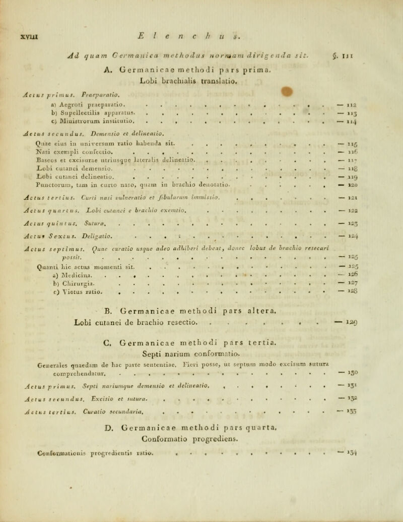 Ad quctm Germaniea methoiui norntam dirigenda jit. ,. ui A. Germanicae m e t h<> ! i p i r s prima. Lubi biachialis translatio. ActuS j.rimus. Prarparatio. a) Acgroti praeparatio. ■.,. — 112 b) Snpcllcctilis ajipjiaitis. . . . . . — 115 c) Miautroram insiitutio. . . , — 11 ( Actus secundus. Demensio et delineatio. Quae c-itts in nnivcrsiim ralio liabcmla sil. , . . — 1i;- Nasi exempli coufectio, ............. — n( Bascos et ezcisuxae turiusquq lateralia delineatiq . — n- Lobi cutanci demensio. , — iifl Lobi cutanei dclincaiiu. . . — 119 Punctorum, t.ini in curto naso, quam in brachio deuotatio. .....,— 120 Actus tertius. Curti nasi vulneratio et fibularum immissio. . — 121 Actus /juartus. JLobi eutanei c bracluo exemtio, — 122 Actus auintur, Suiura — 1.- Actus Sextus. Dcligatio. , — >-l Actus s eptimus. Quae curatio usaue adeo aJhibeii debeat, donee lobus Je brachio resecari possit. . , . — »35 Qiiiimi liic actUS niomcnti sit. • — '■ ' a) Medicina - •-'' b) Chirurgia. — '-7 c) Yietus ratio. — 12t> B. Germanicae methodi pars altera. Lobi cutanei de brachio resectio — 139 C. Germanicae methodi pars tertia. Septi narium conformntio. Generales qnaed.im de hac p.irtc seutenciae. Ficri posse, nt septnm modo excisum sntura comprcliendatnr,  J5° Actus primus. Septi nariumoue demensio el delineatio. ,..,..., — >3' Actus secundus. Excisio et sutura. ., — *3> Actus tcrtius. Cuialio sccunJaria, — »58 D. Germanicae methodi pnrs quarta, Conformatio progrediens. Cvnformationis progredicntis ratio. ... ..,•.... ~- >5l