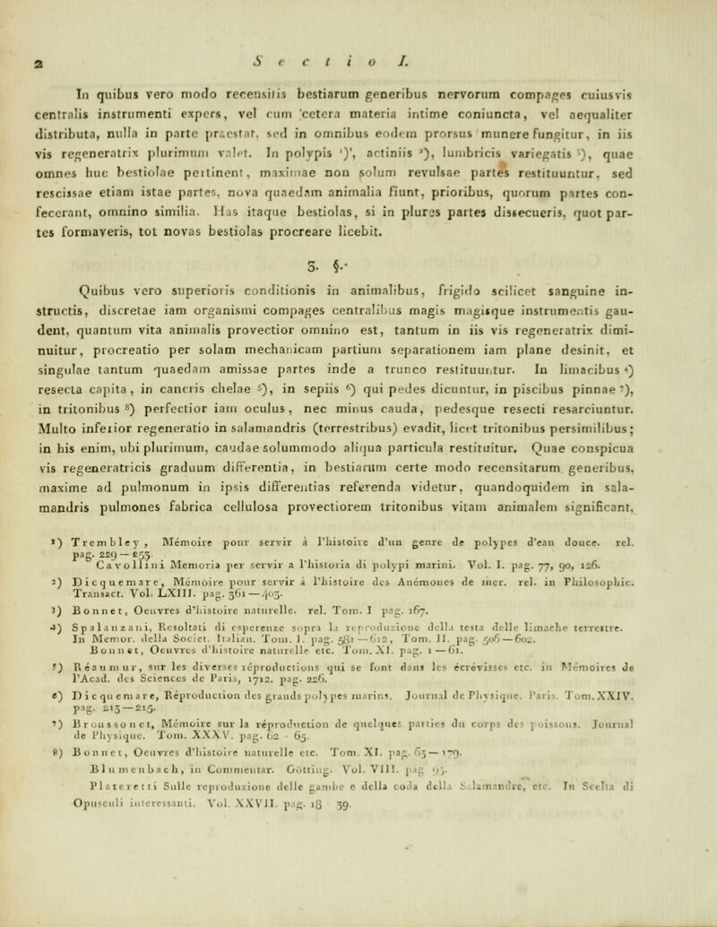 Iu quibus vero modo recensiiis bestiarum generibus norvornm compages cuiusvis centralis inslnimenti expers, vel <nm cctcra materia intime coniuncta, vel aequaliter distributa, nulla in paitG praestat, sed in omnibus eodcin prorsus munere fungitur, in iis vis regencratrix pluiiniiiiu valet. In polvpis ')', actiniis J), lumbricis variegatis *), quae omnes huc bestiolae peitineni. maximae non solum revulsae partes restituuntur. sed rescissae etiam istae parter.. nuva quaednm animalia fiunt, prioribus, guorqp partes con- feccrant, omnino similia. Has itaque bestiolas, si in plures partes dissecueris. quot par- tcs formaveris, tot novas bestiolas procreare licebit. 3- §•■ Quibus vero superioiis cunditionis in animalibus, frigido scilicet sanguine in- strurtis, discretae iam organismi compages centralibus magis magisque instinnie.tis gau- dent, quanttim vita animalis provectior omnino est, tantum in iis vis regencratrix dimi- nuitur, procreatio per solam mechanicam partium separationem iam plane desinit, et singutae tantum quaedam amissae partes inde a trunco restituuntur. Iii limacibus «) resecta capita , in cancris chelae s), in sepiis ') qui pedes dicuntur, in piscibus pinnae •), in trilonibus 8) perfectior iam oculus, nec minus cauda, pedesque resecti resarciuntur. Multo infeiior regeneratio in salamandris (torrestribus) evadit, iicct tritonibus persimilibus; in his enim, ubi plurimum, caudae solummodo aliqua particuta restituitur. Quae conspicua vis regeneratricis graduum difiVrentia, in bestiarum certe modo recensitarum genuiibus. maxime ad pulmonum in ipsis differentias referenda videtur. quandoquid<-m in ssla- mandris pulmones fabrica cellulosa provecliorem tritonibus vitam animalem significant, ») Trembley , Memoire pour scrvir a riiistoive d'un genrc de polypes d'ean douce. re). pag. 22«) — £55 Cavolliui Mcmoria per scrvir a 1'hisioria ili pofypi marini. Vol. I. pag. 77, <)0, ts6- ') Dictjuciii.ire, Mcmoire pour servir a 1'histoire des An6mOD.es dc incr. rel- in Fhilosophic. Trausact. Vol. LXIII. pag. 361— 103. J) Bonnet, Oeuvres d*liistoirc n.itnrelle. rel. Toni. I pag. 167. •») S p .11.1 n z a 11 i, Rcsolt.ni di cspcrenzc sopra l.i rcproduzionc dclla tesi.i delle Iimache terreitre. Iu Memor. della Societ. Italian. Tom. I. pag. 581— 6ia, Tom. II. pag. jo-) — 6u_. lsonnet, Oenvxes d'histoire naiiiTelle cic. Tom.XI. pag. 1—61. -') Reauiniir, snr les diveises rcproductions «jui sc fnnt d.nu les ecrovisses ctc. in Memoires Je l'Acad. dea Scienccs tlc P.iris, 1712. pag. 226. e) D i c qn cm a r e, Reproduction des grands polypes ruarins, Journal de Physitjne. Paris. I ni.XXIV. pag. ^15 —215. ') Broussonet, Mcnioire sur la reprodvtction dc qnelques panies du corj ..<. Journal de Physique. Tom. XXXV*. ]>.ig. (>2 • 65. f>) Bonnet, Oeuvres dhistoire natuvelle ctc. Tom. XI. pag.63—179. B 111 m cn ha c h , in Comnieiit.ir. Gottiilg. Vol. VIII. Plntcretti Sullc rcpioduzionc dcllc gambe e dclla coda dcll.i ;■ lam.intirc, etc. In Sceha di Opiisculi iuteressanti. Vol. XXVII. pag. >'d 39